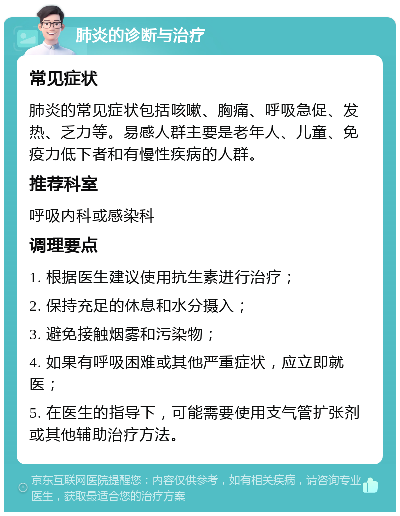 肺炎的诊断与治疗 常见症状 肺炎的常见症状包括咳嗽、胸痛、呼吸急促、发热、乏力等。易感人群主要是老年人、儿童、免疫力低下者和有慢性疾病的人群。 推荐科室 呼吸内科或感染科 调理要点 1. 根据医生建议使用抗生素进行治疗； 2. 保持充足的休息和水分摄入； 3. 避免接触烟雾和污染物； 4. 如果有呼吸困难或其他严重症状，应立即就医； 5. 在医生的指导下，可能需要使用支气管扩张剂或其他辅助治疗方法。