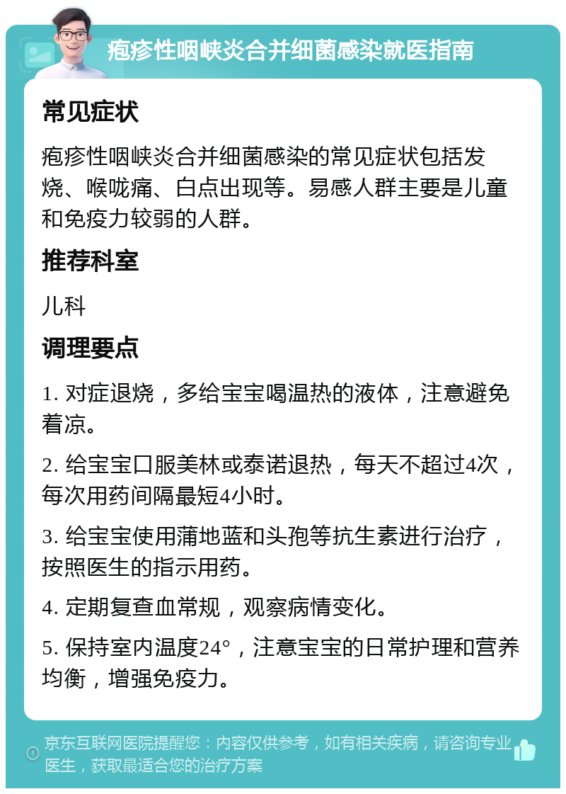 疱疹性咽峡炎合并细菌感染就医指南 常见症状 疱疹性咽峡炎合并细菌感染的常见症状包括发烧、喉咙痛、白点出现等。易感人群主要是儿童和免疫力较弱的人群。 推荐科室 儿科 调理要点 1. 对症退烧，多给宝宝喝温热的液体，注意避免着凉。 2. 给宝宝口服美林或泰诺退热，每天不超过4次，每次用药间隔最短4小时。 3. 给宝宝使用蒲地蓝和头孢等抗生素进行治疗，按照医生的指示用药。 4. 定期复查血常规，观察病情变化。 5. 保持室内温度24°，注意宝宝的日常护理和营养均衡，增强免疫力。