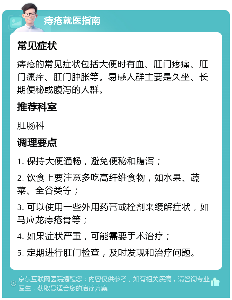 痔疮就医指南 常见症状 痔疮的常见症状包括大便时有血、肛门疼痛、肛门瘙痒、肛门肿胀等。易感人群主要是久坐、长期便秘或腹泻的人群。 推荐科室 肛肠科 调理要点 1. 保持大便通畅，避免便秘和腹泻； 2. 饮食上要注意多吃高纤维食物，如水果、蔬菜、全谷类等； 3. 可以使用一些外用药膏或栓剂来缓解症状，如马应龙痔疮膏等； 4. 如果症状严重，可能需要手术治疗； 5. 定期进行肛门检查，及时发现和治疗问题。