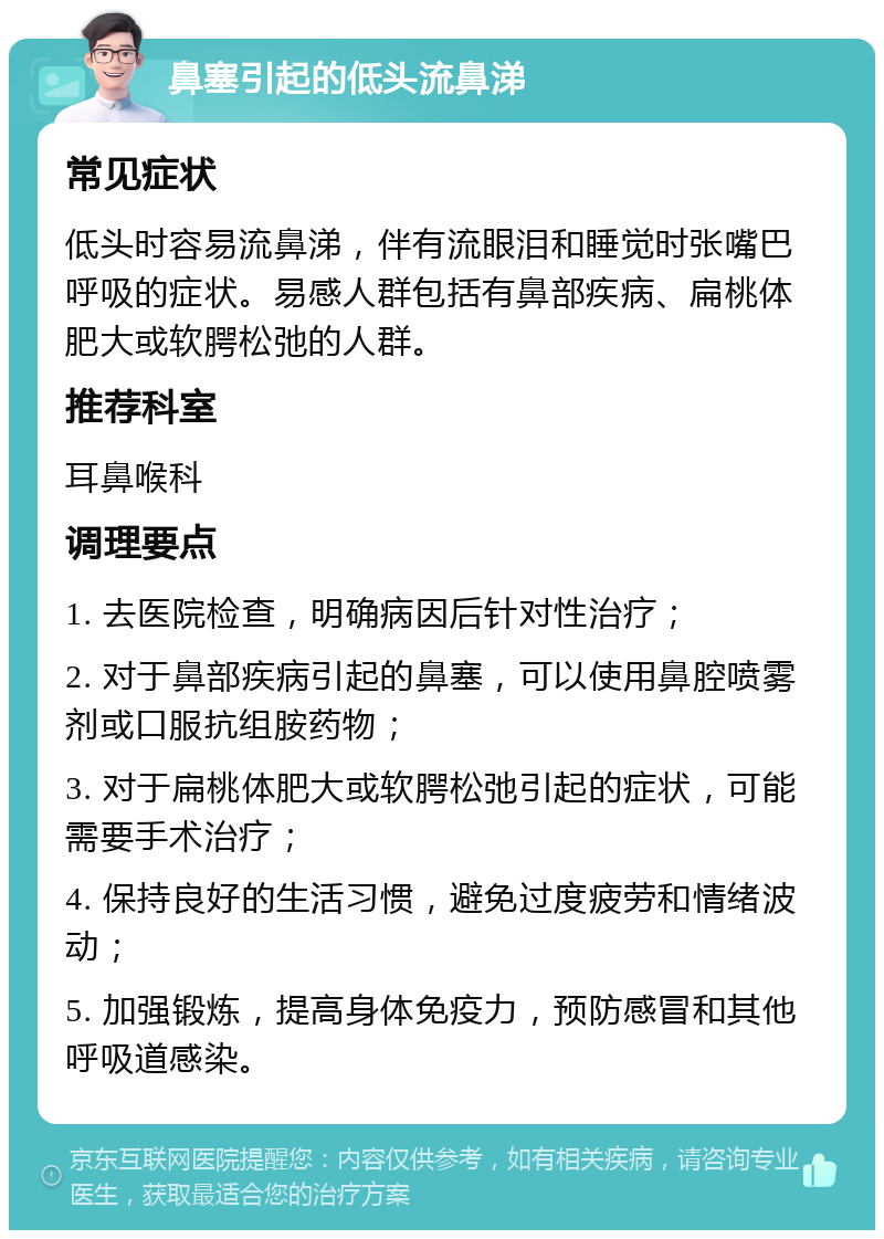 鼻塞引起的低头流鼻涕 常见症状 低头时容易流鼻涕，伴有流眼泪和睡觉时张嘴巴呼吸的症状。易感人群包括有鼻部疾病、扁桃体肥大或软腭松弛的人群。 推荐科室 耳鼻喉科 调理要点 1. 去医院检查，明确病因后针对性治疗； 2. 对于鼻部疾病引起的鼻塞，可以使用鼻腔喷雾剂或口服抗组胺药物； 3. 对于扁桃体肥大或软腭松弛引起的症状，可能需要手术治疗； 4. 保持良好的生活习惯，避免过度疲劳和情绪波动； 5. 加强锻炼，提高身体免疫力，预防感冒和其他呼吸道感染。