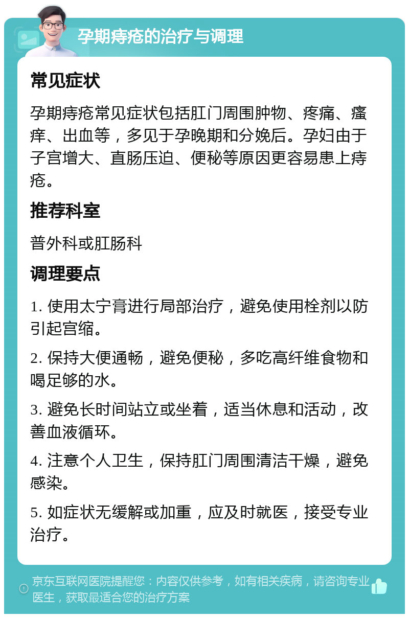 孕期痔疮的治疗与调理 常见症状 孕期痔疮常见症状包括肛门周围肿物、疼痛、瘙痒、出血等，多见于孕晚期和分娩后。孕妇由于子宫增大、直肠压迫、便秘等原因更容易患上痔疮。 推荐科室 普外科或肛肠科 调理要点 1. 使用太宁膏进行局部治疗，避免使用栓剂以防引起宫缩。 2. 保持大便通畅，避免便秘，多吃高纤维食物和喝足够的水。 3. 避免长时间站立或坐着，适当休息和活动，改善血液循环。 4. 注意个人卫生，保持肛门周围清洁干燥，避免感染。 5. 如症状无缓解或加重，应及时就医，接受专业治疗。