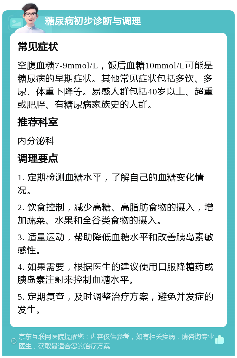 糖尿病初步诊断与调理 常见症状 空腹血糖7-9mmol/L，饭后血糖10mmol/L可能是糖尿病的早期症状。其他常见症状包括多饮、多尿、体重下降等。易感人群包括40岁以上、超重或肥胖、有糖尿病家族史的人群。 推荐科室 内分泌科 调理要点 1. 定期检测血糖水平，了解自己的血糖变化情况。 2. 饮食控制，减少高糖、高脂肪食物的摄入，增加蔬菜、水果和全谷类食物的摄入。 3. 适量运动，帮助降低血糖水平和改善胰岛素敏感性。 4. 如果需要，根据医生的建议使用口服降糖药或胰岛素注射来控制血糖水平。 5. 定期复查，及时调整治疗方案，避免并发症的发生。