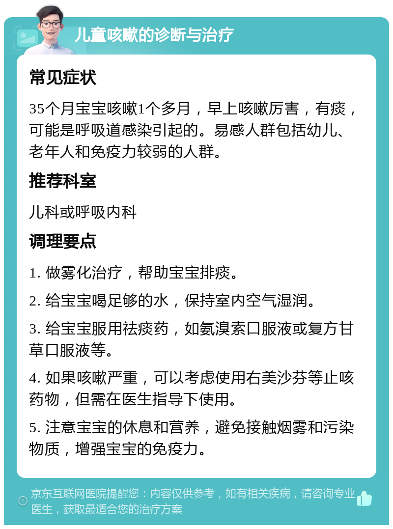 儿童咳嗽的诊断与治疗 常见症状 35个月宝宝咳嗽1个多月，早上咳嗽厉害，有痰，可能是呼吸道感染引起的。易感人群包括幼儿、老年人和免疫力较弱的人群。 推荐科室 儿科或呼吸内科 调理要点 1. 做雾化治疗，帮助宝宝排痰。 2. 给宝宝喝足够的水，保持室内空气湿润。 3. 给宝宝服用祛痰药，如氨溴索口服液或复方甘草口服液等。 4. 如果咳嗽严重，可以考虑使用右美沙芬等止咳药物，但需在医生指导下使用。 5. 注意宝宝的休息和营养，避免接触烟雾和污染物质，增强宝宝的免疫力。