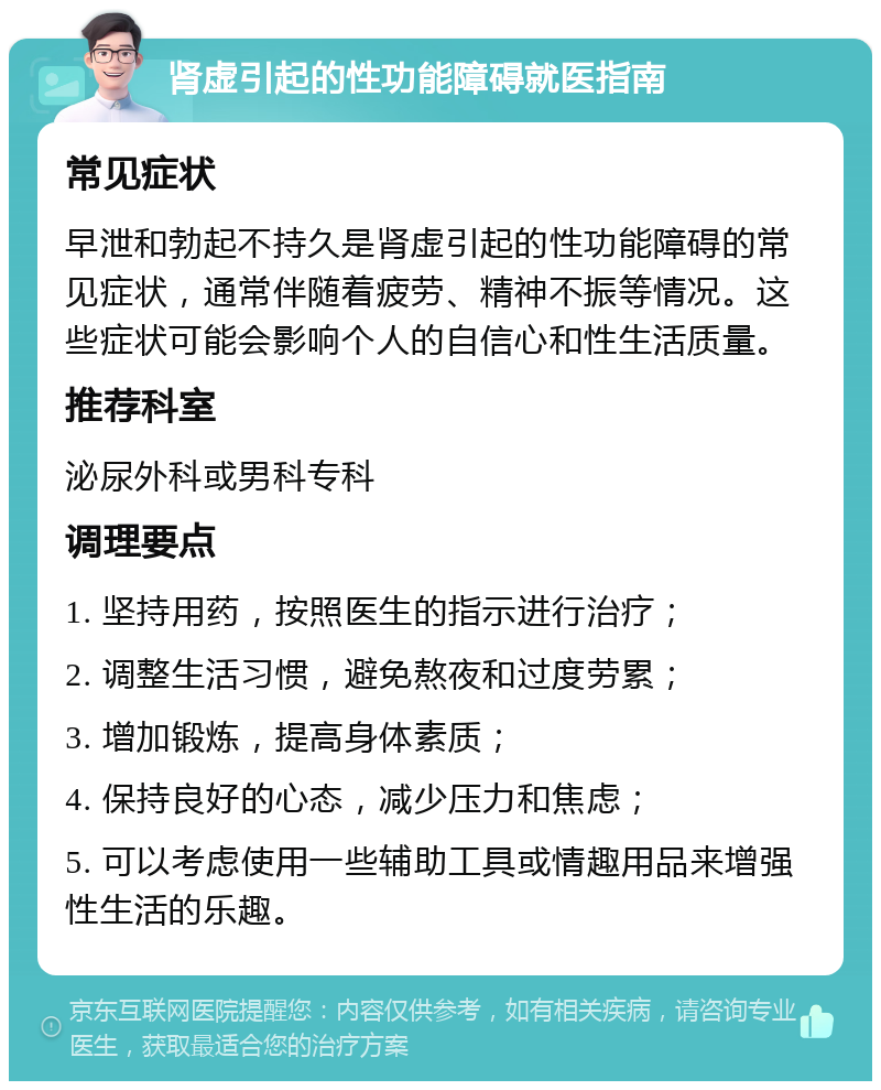 肾虚引起的性功能障碍就医指南 常见症状 早泄和勃起不持久是肾虚引起的性功能障碍的常见症状，通常伴随着疲劳、精神不振等情况。这些症状可能会影响个人的自信心和性生活质量。 推荐科室 泌尿外科或男科专科 调理要点 1. 坚持用药，按照医生的指示进行治疗； 2. 调整生活习惯，避免熬夜和过度劳累； 3. 增加锻炼，提高身体素质； 4. 保持良好的心态，减少压力和焦虑； 5. 可以考虑使用一些辅助工具或情趣用品来增强性生活的乐趣。