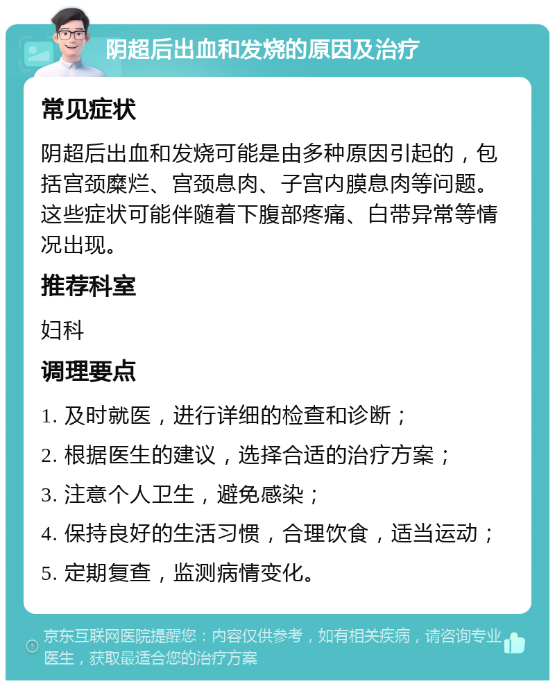 阴超后出血和发烧的原因及治疗 常见症状 阴超后出血和发烧可能是由多种原因引起的，包括宫颈糜烂、宫颈息肉、子宫内膜息肉等问题。这些症状可能伴随着下腹部疼痛、白带异常等情况出现。 推荐科室 妇科 调理要点 1. 及时就医，进行详细的检查和诊断； 2. 根据医生的建议，选择合适的治疗方案； 3. 注意个人卫生，避免感染； 4. 保持良好的生活习惯，合理饮食，适当运动； 5. 定期复查，监测病情变化。