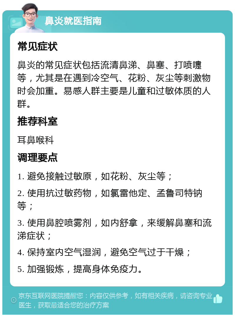 鼻炎就医指南 常见症状 鼻炎的常见症状包括流清鼻涕、鼻塞、打喷嚏等，尤其是在遇到冷空气、花粉、灰尘等刺激物时会加重。易感人群主要是儿童和过敏体质的人群。 推荐科室 耳鼻喉科 调理要点 1. 避免接触过敏原，如花粉、灰尘等； 2. 使用抗过敏药物，如氯雷他定、孟鲁司特钠等； 3. 使用鼻腔喷雾剂，如内舒拿，来缓解鼻塞和流涕症状； 4. 保持室内空气湿润，避免空气过于干燥； 5. 加强锻炼，提高身体免疫力。