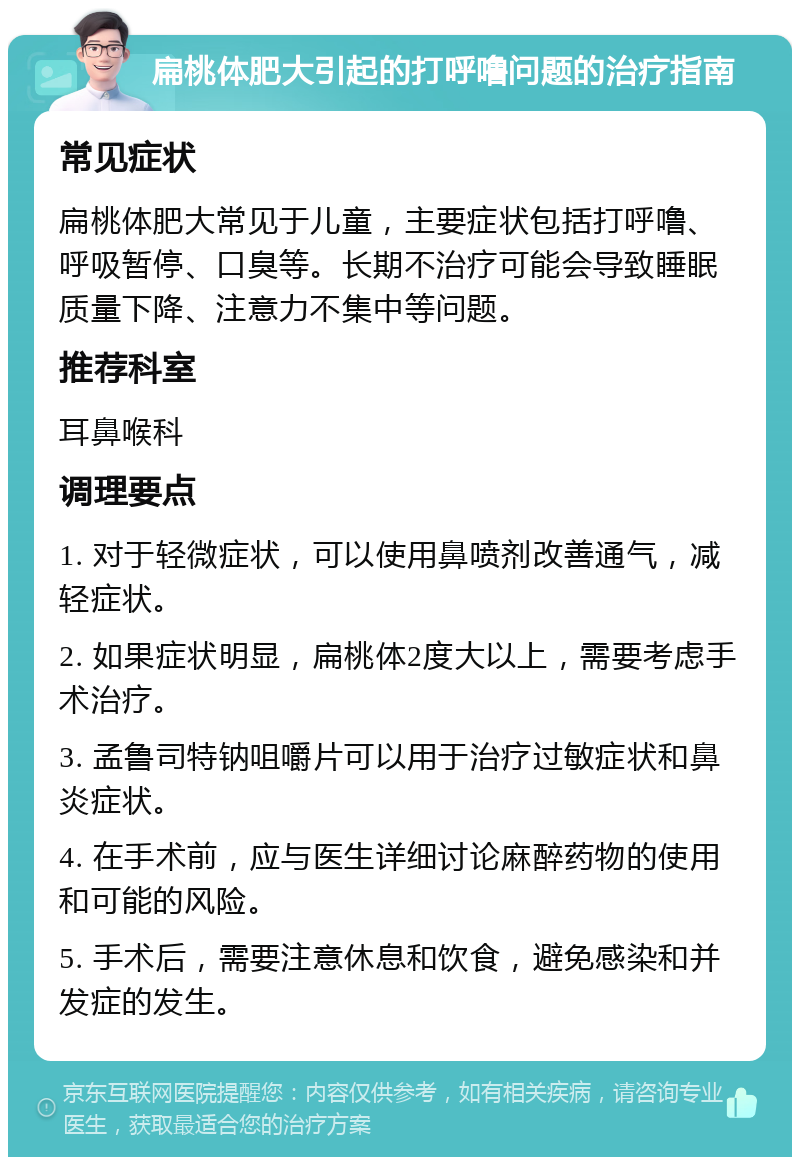 扁桃体肥大引起的打呼噜问题的治疗指南 常见症状 扁桃体肥大常见于儿童，主要症状包括打呼噜、呼吸暂停、口臭等。长期不治疗可能会导致睡眠质量下降、注意力不集中等问题。 推荐科室 耳鼻喉科 调理要点 1. 对于轻微症状，可以使用鼻喷剂改善通气，减轻症状。 2. 如果症状明显，扁桃体2度大以上，需要考虑手术治疗。 3. 孟鲁司特钠咀嚼片可以用于治疗过敏症状和鼻炎症状。 4. 在手术前，应与医生详细讨论麻醉药物的使用和可能的风险。 5. 手术后，需要注意休息和饮食，避免感染和并发症的发生。