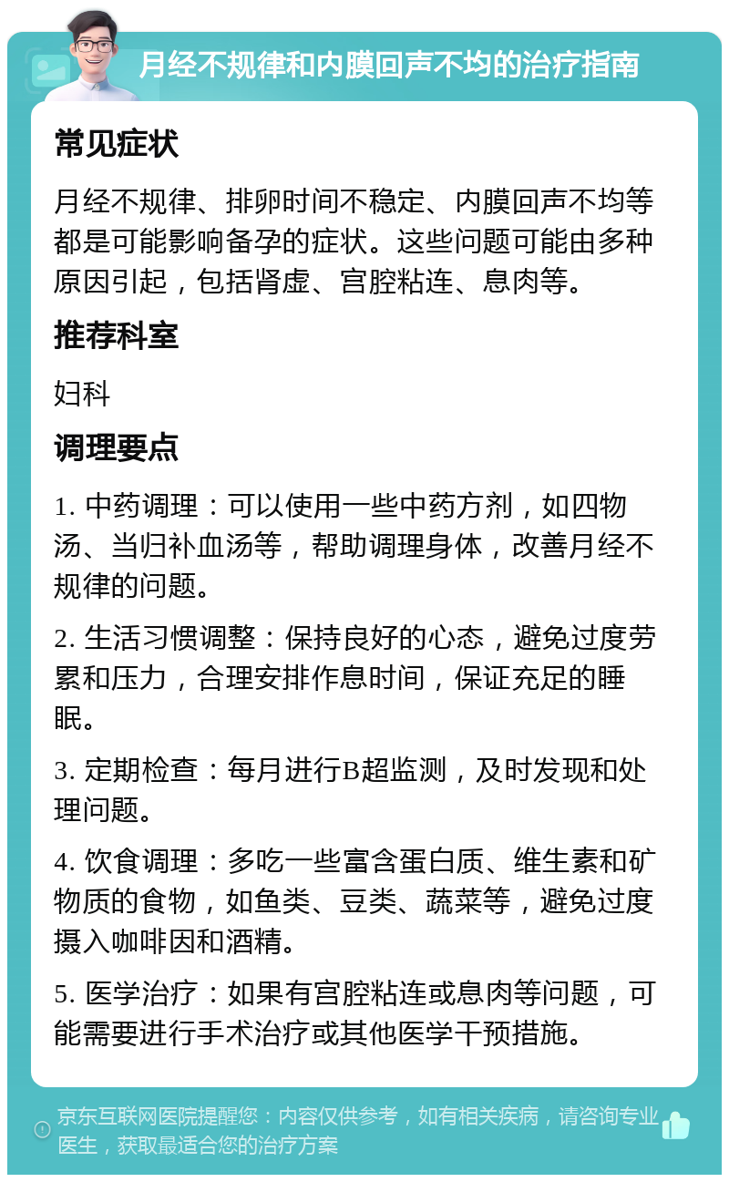 月经不规律和内膜回声不均的治疗指南 常见症状 月经不规律、排卵时间不稳定、内膜回声不均等都是可能影响备孕的症状。这些问题可能由多种原因引起，包括肾虚、宫腔粘连、息肉等。 推荐科室 妇科 调理要点 1. 中药调理：可以使用一些中药方剂，如四物汤、当归补血汤等，帮助调理身体，改善月经不规律的问题。 2. 生活习惯调整：保持良好的心态，避免过度劳累和压力，合理安排作息时间，保证充足的睡眠。 3. 定期检查：每月进行B超监测，及时发现和处理问题。 4. 饮食调理：多吃一些富含蛋白质、维生素和矿物质的食物，如鱼类、豆类、蔬菜等，避免过度摄入咖啡因和酒精。 5. 医学治疗：如果有宫腔粘连或息肉等问题，可能需要进行手术治疗或其他医学干预措施。