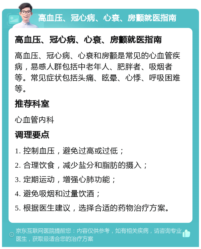 高血压、冠心病、心衰、房颤就医指南 高血压、冠心病、心衰、房颤就医指南 高血压、冠心病、心衰和房颤是常见的心血管疾病，易感人群包括中老年人、肥胖者、吸烟者等。常见症状包括头痛、眩晕、心悸、呼吸困难等。 推荐科室 心血管内科 调理要点 1. 控制血压，避免过高或过低； 2. 合理饮食，减少盐分和脂肪的摄入； 3. 定期运动，增强心肺功能； 4. 避免吸烟和过量饮酒； 5. 根据医生建议，选择合适的药物治疗方案。