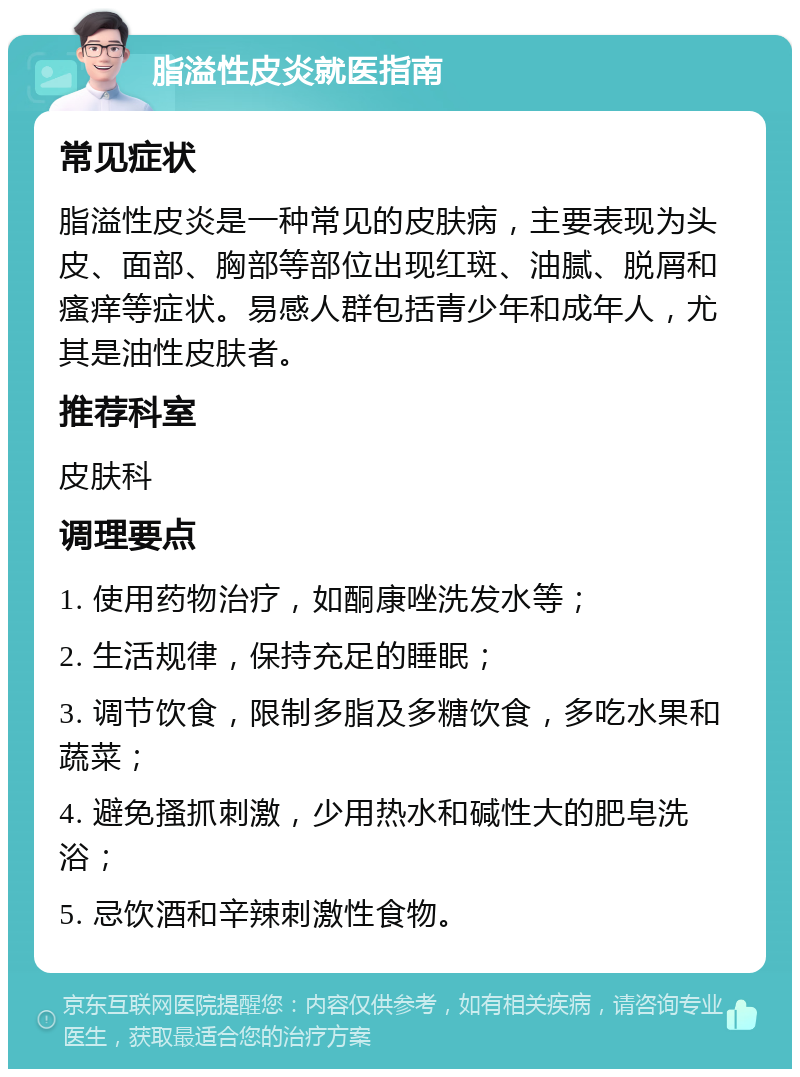 脂溢性皮炎就医指南 常见症状 脂溢性皮炎是一种常见的皮肤病，主要表现为头皮、面部、胸部等部位出现红斑、油腻、脱屑和瘙痒等症状。易感人群包括青少年和成年人，尤其是油性皮肤者。 推荐科室 皮肤科 调理要点 1. 使用药物治疗，如酮康唑洗发水等； 2. 生活规律，保持充足的睡眠； 3. 调节饮食，限制多脂及多糖饮食，多吃水果和蔬菜； 4. 避免搔抓刺激，少用热水和碱性大的肥皂洗浴； 5. 忌饮酒和辛辣刺激性食物。