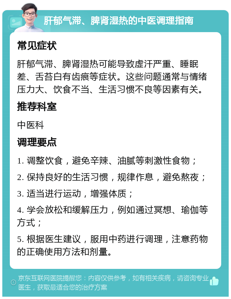 肝郁气滞、脾肾湿热的中医调理指南 常见症状 肝郁气滞、脾肾湿热可能导致虚汗严重、睡眠差、舌苔白有齿痕等症状。这些问题通常与情绪压力大、饮食不当、生活习惯不良等因素有关。 推荐科室 中医科 调理要点 1. 调整饮食，避免辛辣、油腻等刺激性食物； 2. 保持良好的生活习惯，规律作息，避免熬夜； 3. 适当进行运动，增强体质； 4. 学会放松和缓解压力，例如通过冥想、瑜伽等方式； 5. 根据医生建议，服用中药进行调理，注意药物的正确使用方法和剂量。