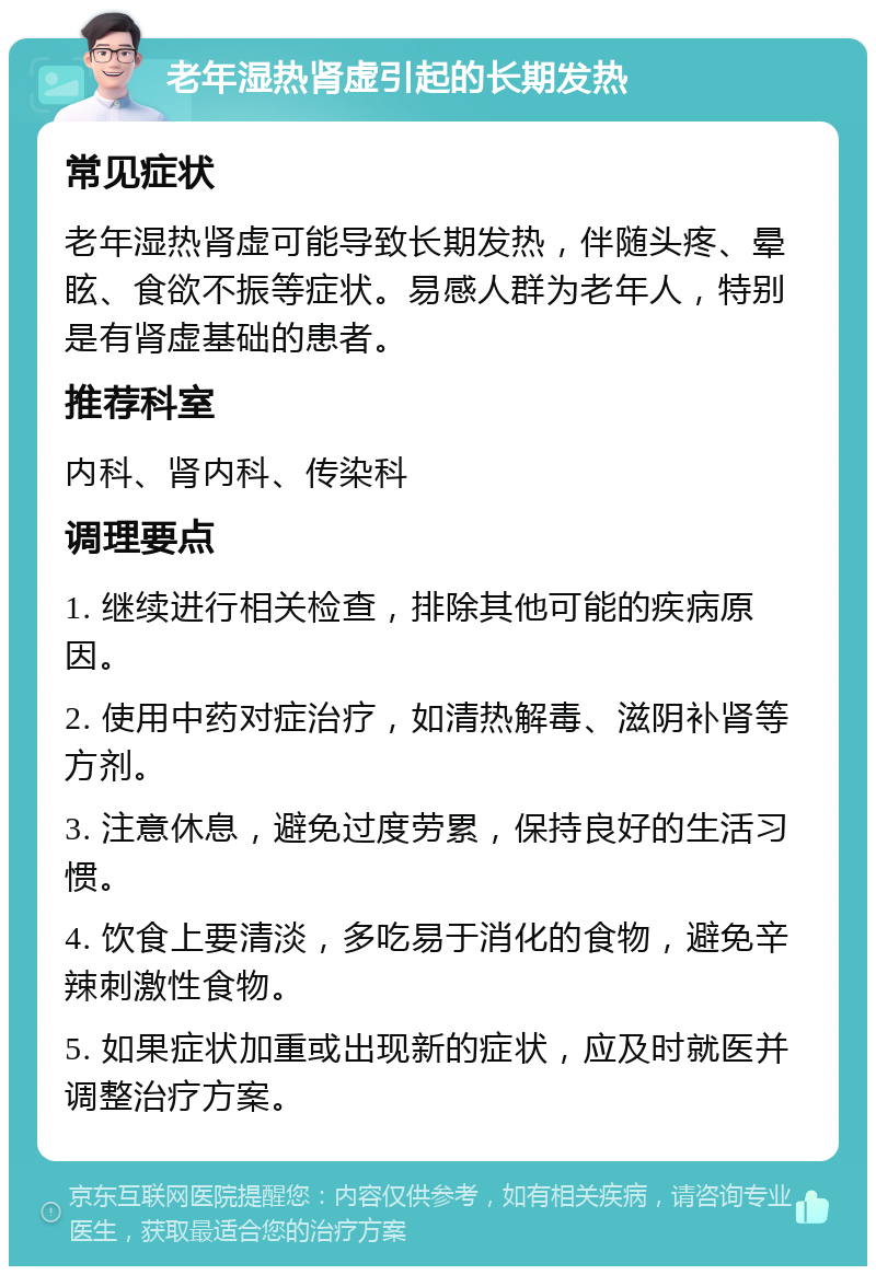 老年湿热肾虚引起的长期发热 常见症状 老年湿热肾虚可能导致长期发热，伴随头疼、晕眩、食欲不振等症状。易感人群为老年人，特别是有肾虚基础的患者。 推荐科室 内科、肾内科、传染科 调理要点 1. 继续进行相关检查，排除其他可能的疾病原因。 2. 使用中药对症治疗，如清热解毒、滋阴补肾等方剂。 3. 注意休息，避免过度劳累，保持良好的生活习惯。 4. 饮食上要清淡，多吃易于消化的食物，避免辛辣刺激性食物。 5. 如果症状加重或出现新的症状，应及时就医并调整治疗方案。