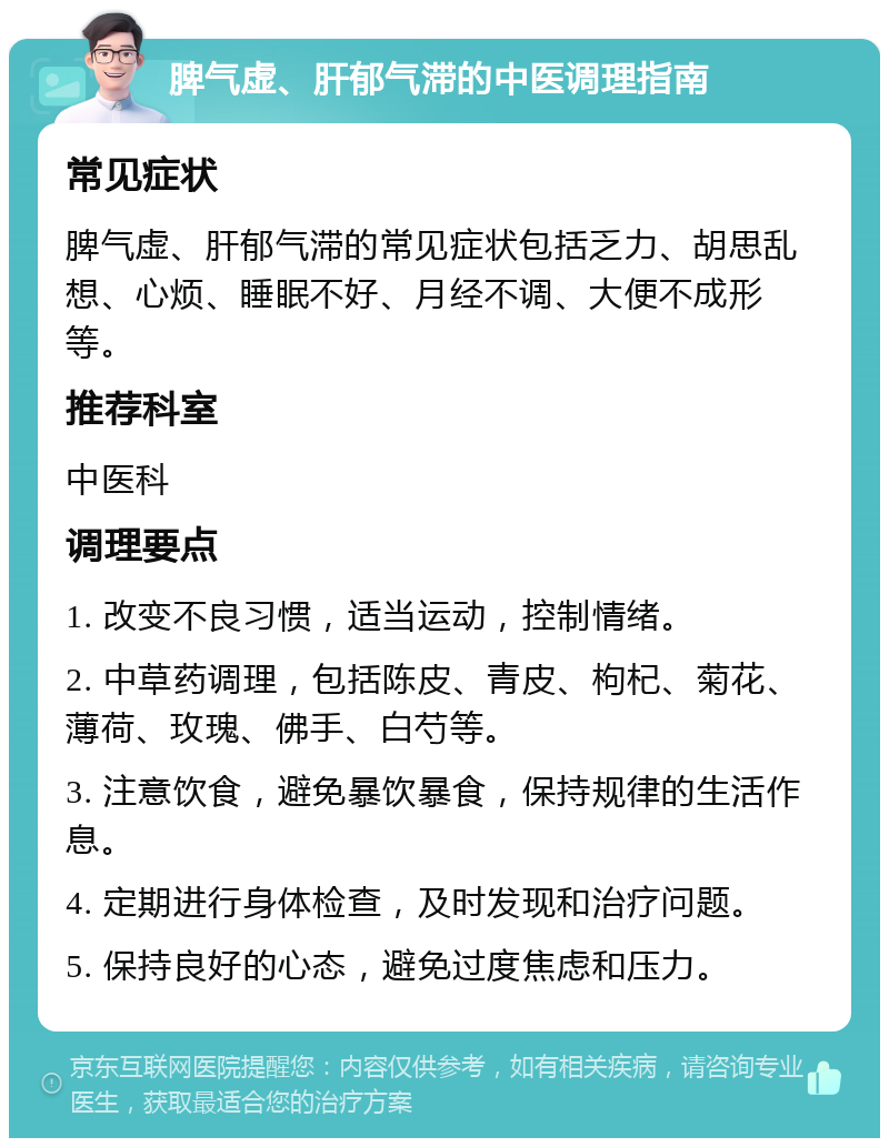 脾气虚、肝郁气滞的中医调理指南 常见症状 脾气虚、肝郁气滞的常见症状包括乏力、胡思乱想、心烦、睡眠不好、月经不调、大便不成形等。 推荐科室 中医科 调理要点 1. 改变不良习惯，适当运动，控制情绪。 2. 中草药调理，包括陈皮、青皮、枸杞、菊花、薄荷、玫瑰、佛手、白芍等。 3. 注意饮食，避免暴饮暴食，保持规律的生活作息。 4. 定期进行身体检查，及时发现和治疗问题。 5. 保持良好的心态，避免过度焦虑和压力。