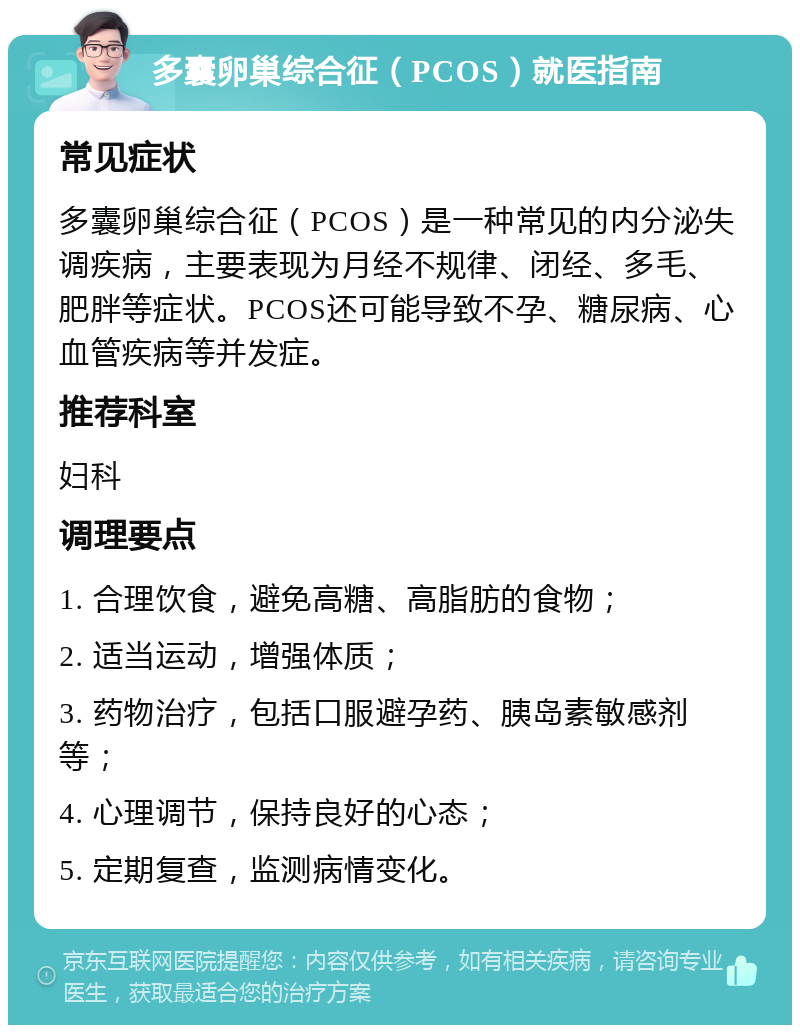 多囊卵巢综合征（PCOS）就医指南 常见症状 多囊卵巢综合征（PCOS）是一种常见的内分泌失调疾病，主要表现为月经不规律、闭经、多毛、肥胖等症状。PCOS还可能导致不孕、糖尿病、心血管疾病等并发症。 推荐科室 妇科 调理要点 1. 合理饮食，避免高糖、高脂肪的食物； 2. 适当运动，增强体质； 3. 药物治疗，包括口服避孕药、胰岛素敏感剂等； 4. 心理调节，保持良好的心态； 5. 定期复查，监测病情变化。