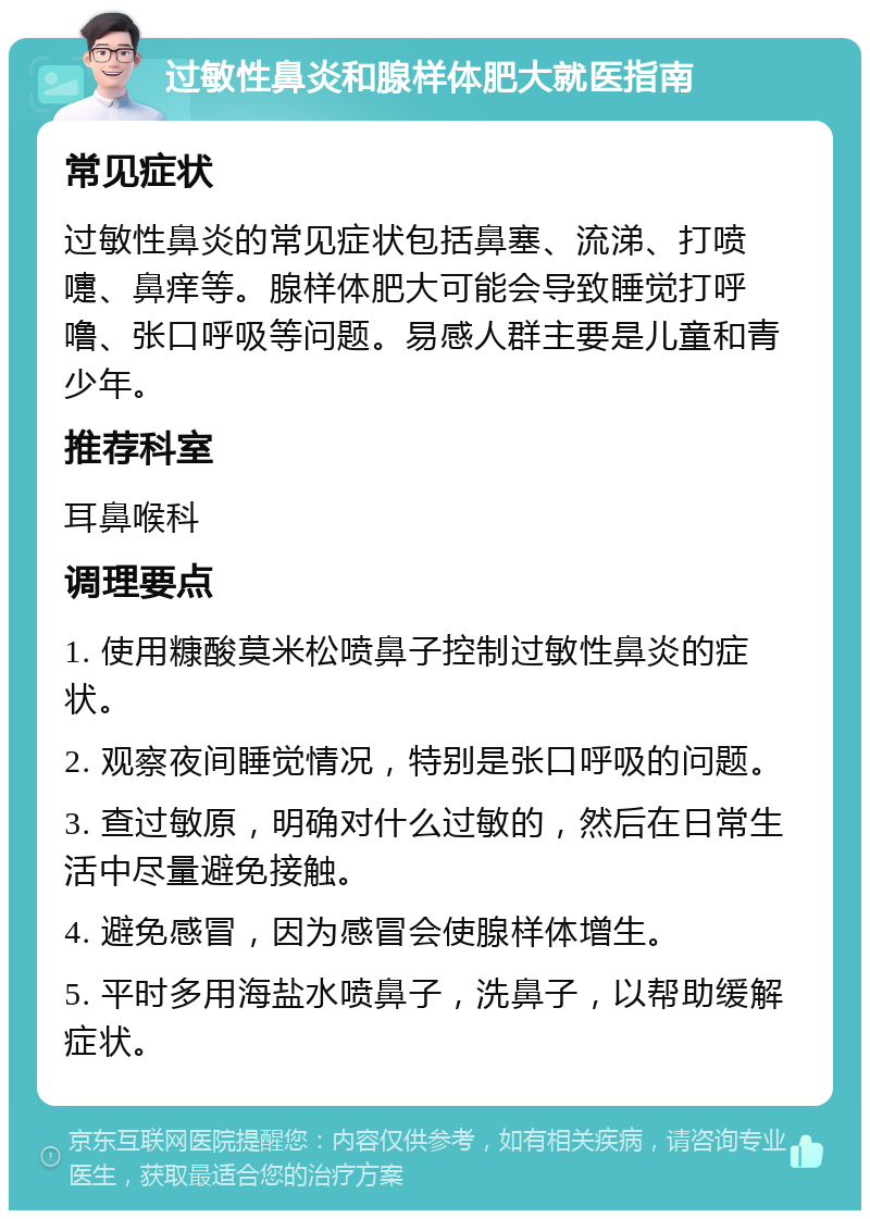 过敏性鼻炎和腺样体肥大就医指南 常见症状 过敏性鼻炎的常见症状包括鼻塞、流涕、打喷嚏、鼻痒等。腺样体肥大可能会导致睡觉打呼噜、张口呼吸等问题。易感人群主要是儿童和青少年。 推荐科室 耳鼻喉科 调理要点 1. 使用糠酸莫米松喷鼻子控制过敏性鼻炎的症状。 2. 观察夜间睡觉情况，特别是张口呼吸的问题。 3. 查过敏原，明确对什么过敏的，然后在日常生活中尽量避免接触。 4. 避免感冒，因为感冒会使腺样体增生。 5. 平时多用海盐水喷鼻子，洗鼻子，以帮助缓解症状。