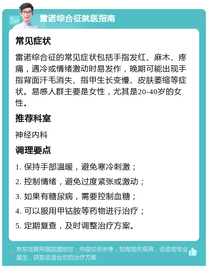 雷诺综合征就医指南 常见症状 雷诺综合征的常见症状包括手指发红、麻木、疼痛，遇冷或情绪激动时易发作，晚期可能出现手指背面汗毛消失、指甲生长变慢、皮肤萎缩等症状。易感人群主要是女性，尤其是20-40岁的女性。 推荐科室 神经内科 调理要点 1. 保持手部温暖，避免寒冷刺激； 2. 控制情绪，避免过度紧张或激动； 3. 如果有糖尿病，需要控制血糖； 4. 可以服用甲钴胺等药物进行治疗； 5. 定期复查，及时调整治疗方案。