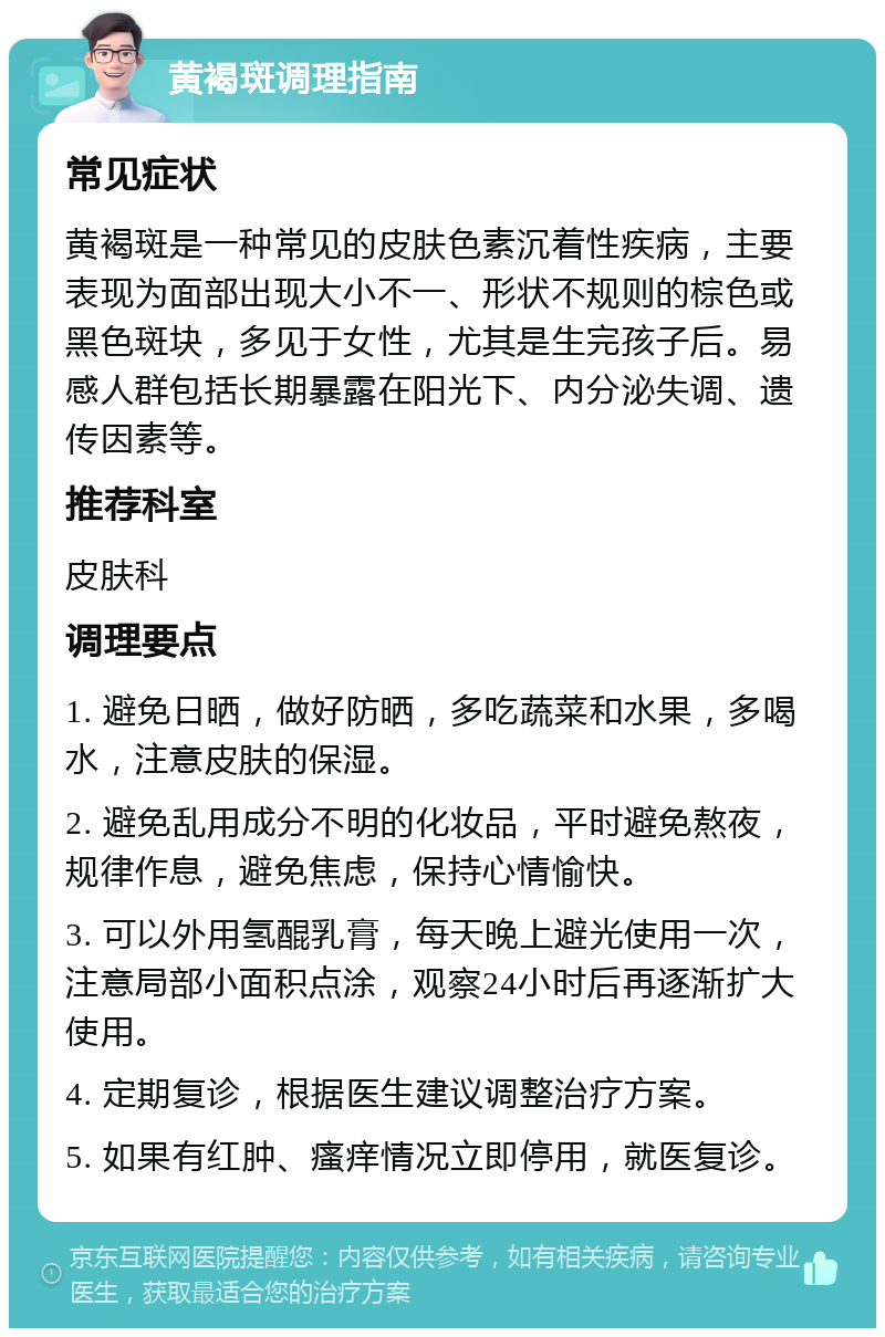 黄褐斑调理指南 常见症状 黄褐斑是一种常见的皮肤色素沉着性疾病，主要表现为面部出现大小不一、形状不规则的棕色或黑色斑块，多见于女性，尤其是生完孩子后。易感人群包括长期暴露在阳光下、内分泌失调、遗传因素等。 推荐科室 皮肤科 调理要点 1. 避免日晒，做好防晒，多吃蔬菜和水果，多喝水，注意皮肤的保湿。 2. 避免乱用成分不明的化妆品，平时避免熬夜，规律作息，避免焦虑，保持心情愉快。 3. 可以外用氢醌乳膏，每天晚上避光使用一次，注意局部小面积点涂，观察24小时后再逐渐扩大使用。 4. 定期复诊，根据医生建议调整治疗方案。 5. 如果有红肿、瘙痒情况立即停用，就医复诊。