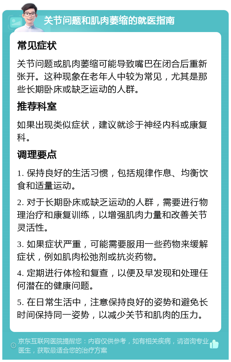 关节问题和肌肉萎缩的就医指南 常见症状 关节问题或肌肉萎缩可能导致嘴巴在闭合后重新张开。这种现象在老年人中较为常见，尤其是那些长期卧床或缺乏运动的人群。 推荐科室 如果出现类似症状，建议就诊于神经内科或康复科。 调理要点 1. 保持良好的生活习惯，包括规律作息、均衡饮食和适量运动。 2. 对于长期卧床或缺乏运动的人群，需要进行物理治疗和康复训练，以增强肌肉力量和改善关节灵活性。 3. 如果症状严重，可能需要服用一些药物来缓解症状，例如肌肉松弛剂或抗炎药物。 4. 定期进行体检和复查，以便及早发现和处理任何潜在的健康问题。 5. 在日常生活中，注意保持良好的姿势和避免长时间保持同一姿势，以减少关节和肌肉的压力。