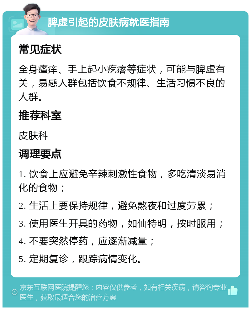 脾虚引起的皮肤病就医指南 常见症状 全身瘙痒、手上起小疙瘩等症状，可能与脾虚有关，易感人群包括饮食不规律、生活习惯不良的人群。 推荐科室 皮肤科 调理要点 1. 饮食上应避免辛辣刺激性食物，多吃清淡易消化的食物； 2. 生活上要保持规律，避免熬夜和过度劳累； 3. 使用医生开具的药物，如仙特明，按时服用； 4. 不要突然停药，应逐渐减量； 5. 定期复诊，跟踪病情变化。