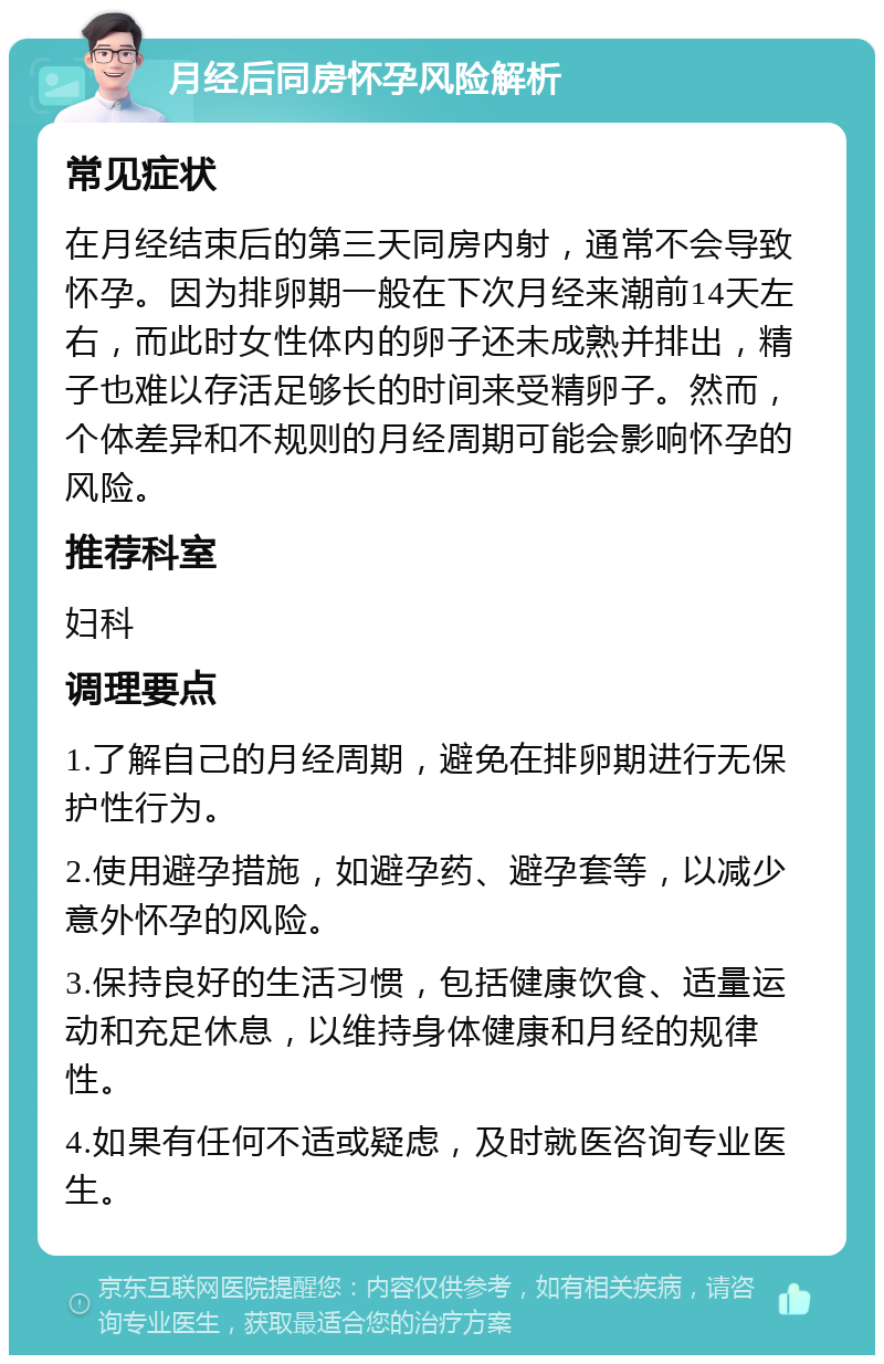 月经后同房怀孕风险解析 常见症状 在月经结束后的第三天同房内射，通常不会导致怀孕。因为排卵期一般在下次月经来潮前14天左右，而此时女性体内的卵子还未成熟并排出，精子也难以存活足够长的时间来受精卵子。然而，个体差异和不规则的月经周期可能会影响怀孕的风险。 推荐科室 妇科 调理要点 1.了解自己的月经周期，避免在排卵期进行无保护性行为。 2.使用避孕措施，如避孕药、避孕套等，以减少意外怀孕的风险。 3.保持良好的生活习惯，包括健康饮食、适量运动和充足休息，以维持身体健康和月经的规律性。 4.如果有任何不适或疑虑，及时就医咨询专业医生。