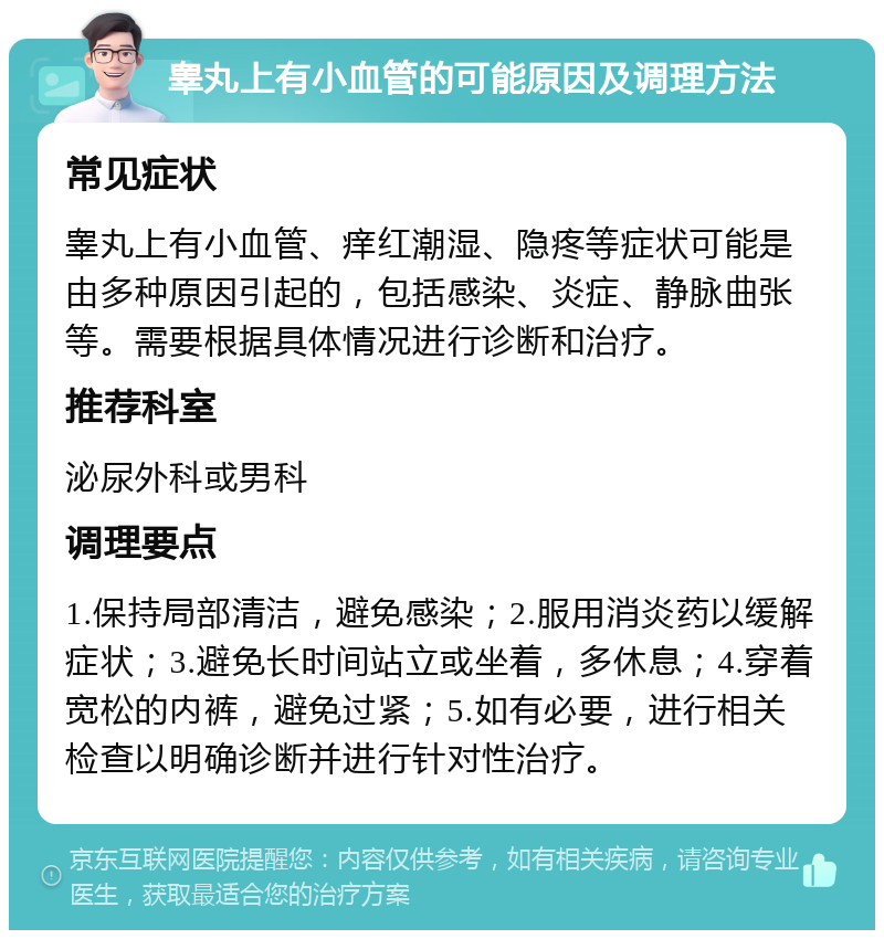 睾丸上有小血管的可能原因及调理方法 常见症状 睾丸上有小血管、痒红潮湿、隐疼等症状可能是由多种原因引起的，包括感染、炎症、静脉曲张等。需要根据具体情况进行诊断和治疗。 推荐科室 泌尿外科或男科 调理要点 1.保持局部清洁，避免感染；2.服用消炎药以缓解症状；3.避免长时间站立或坐着，多休息；4.穿着宽松的内裤，避免过紧；5.如有必要，进行相关检查以明确诊断并进行针对性治疗。