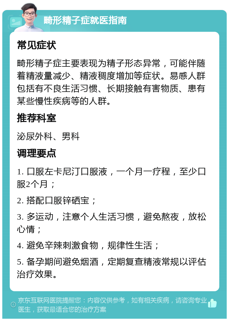 畸形精子症就医指南 常见症状 畸形精子症主要表现为精子形态异常，可能伴随着精液量减少、精液稠度增加等症状。易感人群包括有不良生活习惯、长期接触有害物质、患有某些慢性疾病等的人群。 推荐科室 泌尿外科、男科 调理要点 1. 口服左卡尼汀口服液，一个月一疗程，至少口服2个月； 2. 搭配口服锌硒宝； 3. 多运动，注意个人生活习惯，避免熬夜，放松心情； 4. 避免辛辣刺激食物，规律性生活； 5. 备孕期间避免烟酒，定期复查精液常规以评估治疗效果。