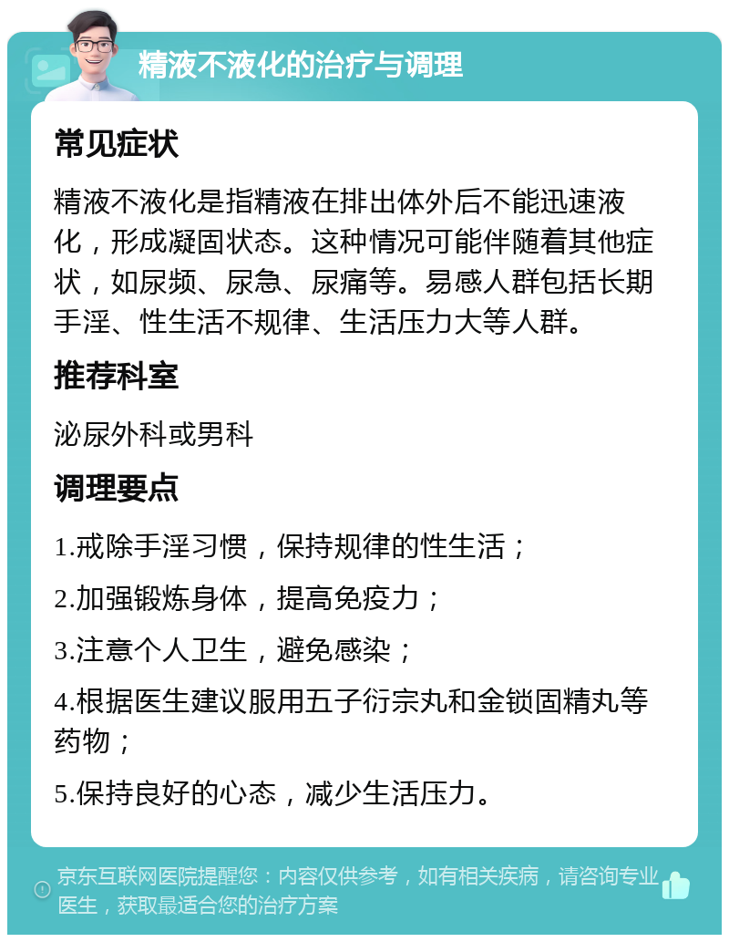 精液不液化的治疗与调理 常见症状 精液不液化是指精液在排出体外后不能迅速液化，形成凝固状态。这种情况可能伴随着其他症状，如尿频、尿急、尿痛等。易感人群包括长期手淫、性生活不规律、生活压力大等人群。 推荐科室 泌尿外科或男科 调理要点 1.戒除手淫习惯，保持规律的性生活； 2.加强锻炼身体，提高免疫力； 3.注意个人卫生，避免感染； 4.根据医生建议服用五子衍宗丸和金锁固精丸等药物； 5.保持良好的心态，减少生活压力。