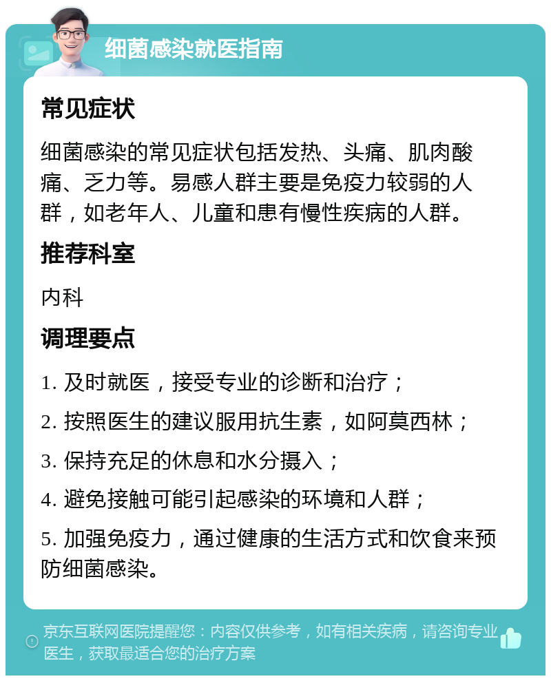 细菌感染就医指南 常见症状 细菌感染的常见症状包括发热、头痛、肌肉酸痛、乏力等。易感人群主要是免疫力较弱的人群，如老年人、儿童和患有慢性疾病的人群。 推荐科室 内科 调理要点 1. 及时就医，接受专业的诊断和治疗； 2. 按照医生的建议服用抗生素，如阿莫西林； 3. 保持充足的休息和水分摄入； 4. 避免接触可能引起感染的环境和人群； 5. 加强免疫力，通过健康的生活方式和饮食来预防细菌感染。