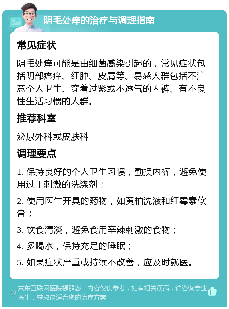 阴毛处痒的治疗与调理指南 常见症状 阴毛处痒可能是由细菌感染引起的，常见症状包括阴部瘙痒、红肿、皮屑等。易感人群包括不注意个人卫生、穿着过紧或不透气的内裤、有不良性生活习惯的人群。 推荐科室 泌尿外科或皮肤科 调理要点 1. 保持良好的个人卫生习惯，勤换内裤，避免使用过于刺激的洗涤剂； 2. 使用医生开具的药物，如黄柏洗液和红霉素软膏； 3. 饮食清淡，避免食用辛辣刺激的食物； 4. 多喝水，保持充足的睡眠； 5. 如果症状严重或持续不改善，应及时就医。