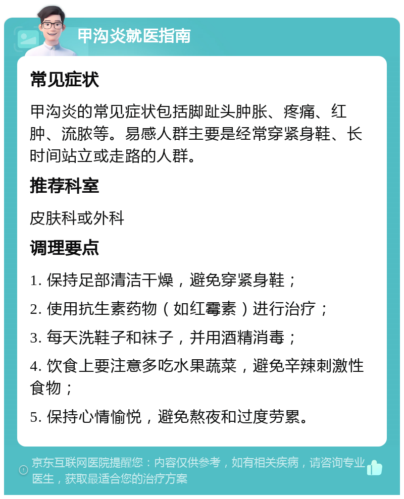 甲沟炎就医指南 常见症状 甲沟炎的常见症状包括脚趾头肿胀、疼痛、红肿、流脓等。易感人群主要是经常穿紧身鞋、长时间站立或走路的人群。 推荐科室 皮肤科或外科 调理要点 1. 保持足部清洁干燥，避免穿紧身鞋； 2. 使用抗生素药物（如红霉素）进行治疗； 3. 每天洗鞋子和袜子，并用酒精消毒； 4. 饮食上要注意多吃水果蔬菜，避免辛辣刺激性食物； 5. 保持心情愉悦，避免熬夜和过度劳累。