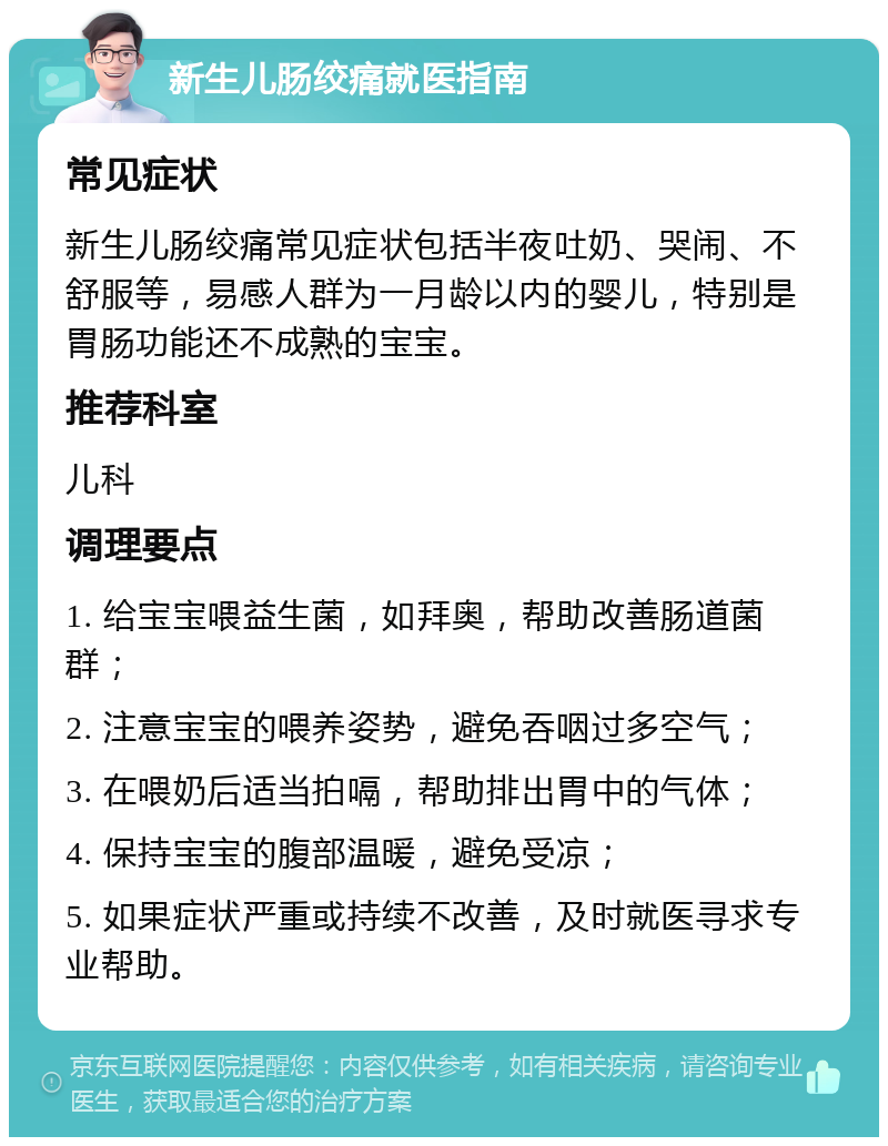 新生儿肠绞痛就医指南 常见症状 新生儿肠绞痛常见症状包括半夜吐奶、哭闹、不舒服等，易感人群为一月龄以内的婴儿，特别是胃肠功能还不成熟的宝宝。 推荐科室 儿科 调理要点 1. 给宝宝喂益生菌，如拜奥，帮助改善肠道菌群； 2. 注意宝宝的喂养姿势，避免吞咽过多空气； 3. 在喂奶后适当拍嗝，帮助排出胃中的气体； 4. 保持宝宝的腹部温暖，避免受凉； 5. 如果症状严重或持续不改善，及时就医寻求专业帮助。