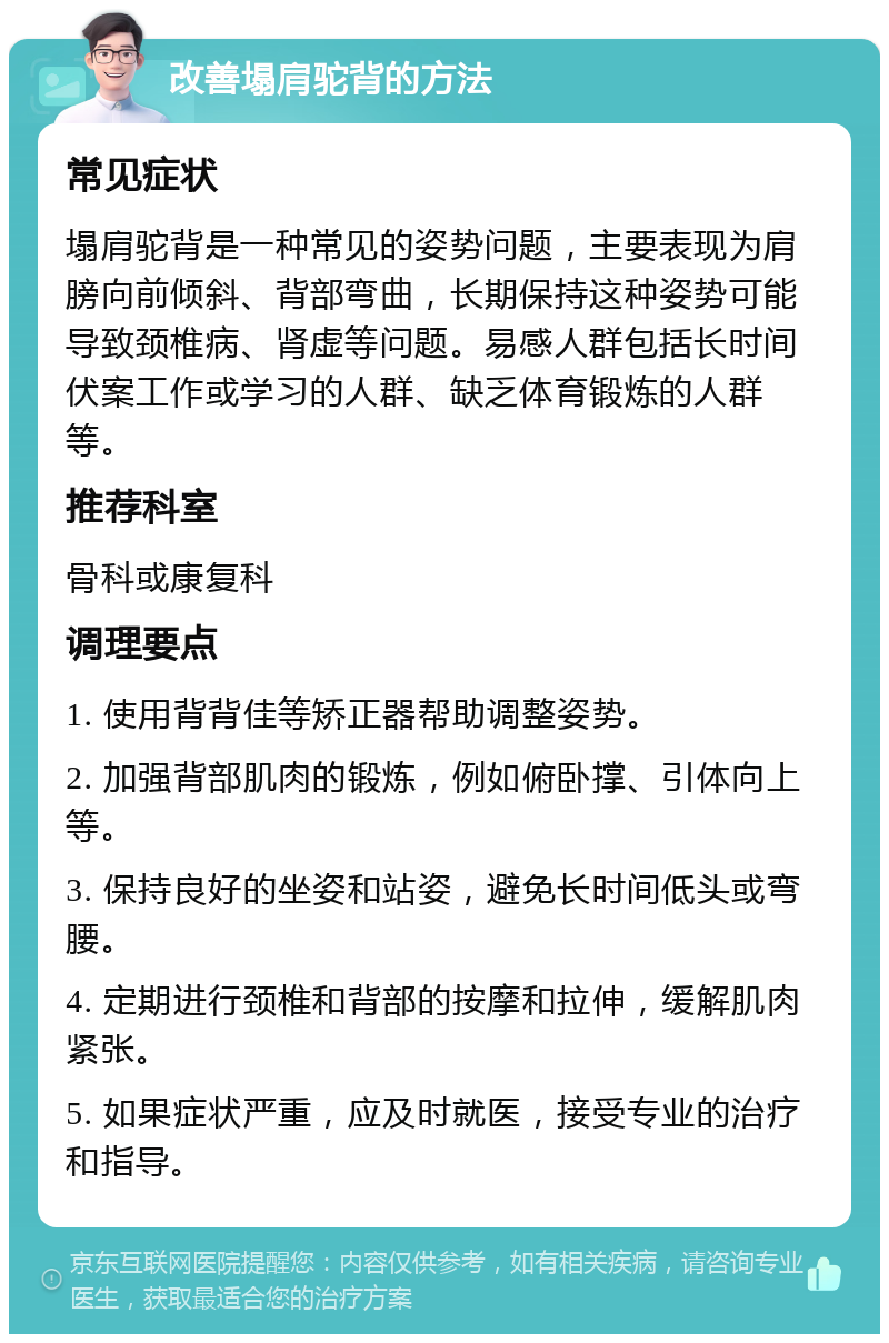 改善塌肩驼背的方法 常见症状 塌肩驼背是一种常见的姿势问题，主要表现为肩膀向前倾斜、背部弯曲，长期保持这种姿势可能导致颈椎病、肾虚等问题。易感人群包括长时间伏案工作或学习的人群、缺乏体育锻炼的人群等。 推荐科室 骨科或康复科 调理要点 1. 使用背背佳等矫正器帮助调整姿势。 2. 加强背部肌肉的锻炼，例如俯卧撑、引体向上等。 3. 保持良好的坐姿和站姿，避免长时间低头或弯腰。 4. 定期进行颈椎和背部的按摩和拉伸，缓解肌肉紧张。 5. 如果症状严重，应及时就医，接受专业的治疗和指导。