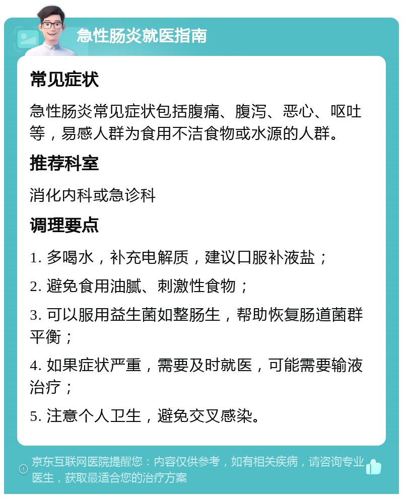 急性肠炎就医指南 常见症状 急性肠炎常见症状包括腹痛、腹泻、恶心、呕吐等，易感人群为食用不洁食物或水源的人群。 推荐科室 消化内科或急诊科 调理要点 1. 多喝水，补充电解质，建议口服补液盐； 2. 避免食用油腻、刺激性食物； 3. 可以服用益生菌如整肠生，帮助恢复肠道菌群平衡； 4. 如果症状严重，需要及时就医，可能需要输液治疗； 5. 注意个人卫生，避免交叉感染。