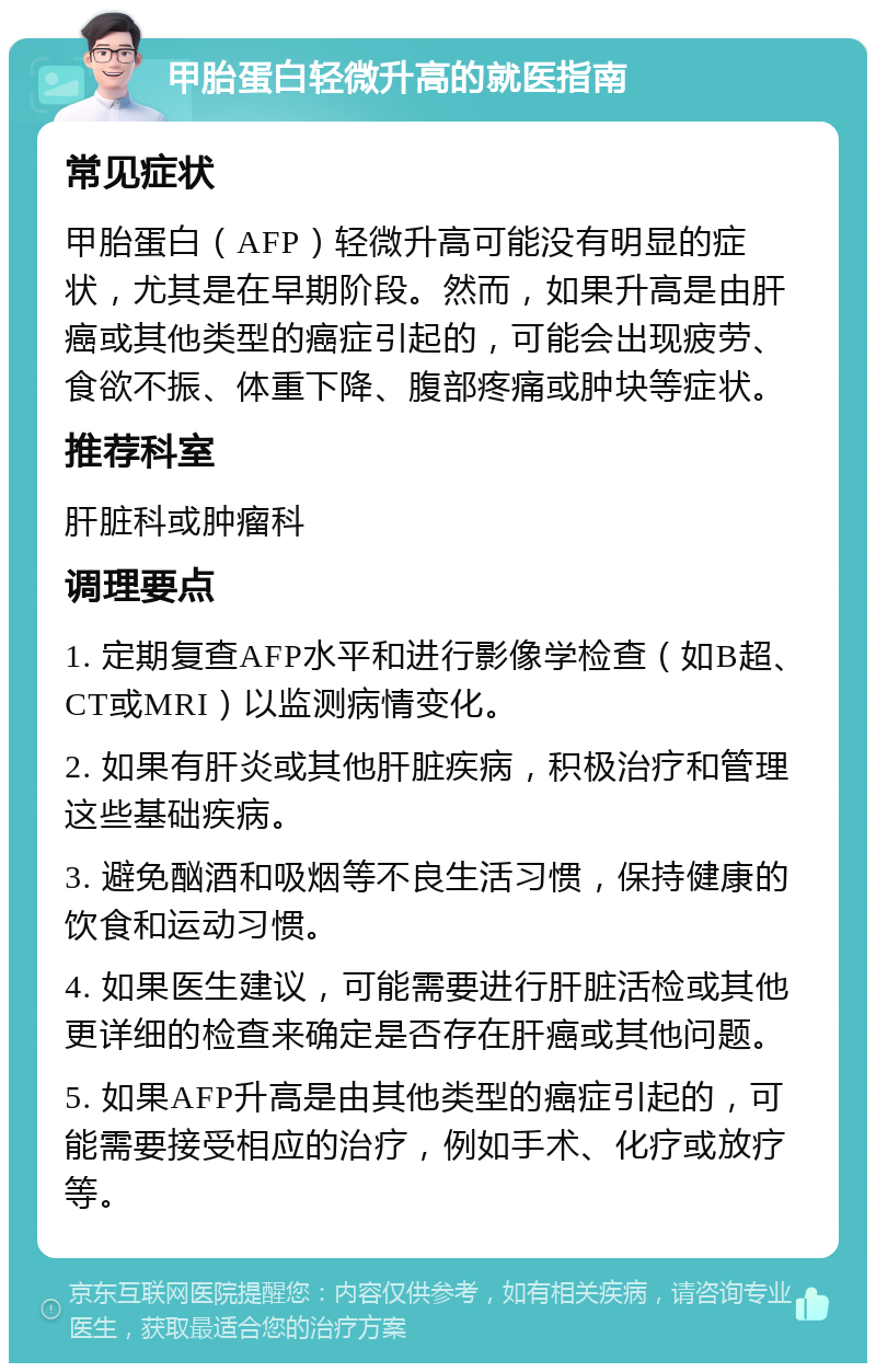 甲胎蛋白轻微升高的就医指南 常见症状 甲胎蛋白（AFP）轻微升高可能没有明显的症状，尤其是在早期阶段。然而，如果升高是由肝癌或其他类型的癌症引起的，可能会出现疲劳、食欲不振、体重下降、腹部疼痛或肿块等症状。 推荐科室 肝脏科或肿瘤科 调理要点 1. 定期复查AFP水平和进行影像学检查（如B超、CT或MRI）以监测病情变化。 2. 如果有肝炎或其他肝脏疾病，积极治疗和管理这些基础疾病。 3. 避免酗酒和吸烟等不良生活习惯，保持健康的饮食和运动习惯。 4. 如果医生建议，可能需要进行肝脏活检或其他更详细的检查来确定是否存在肝癌或其他问题。 5. 如果AFP升高是由其他类型的癌症引起的，可能需要接受相应的治疗，例如手术、化疗或放疗等。