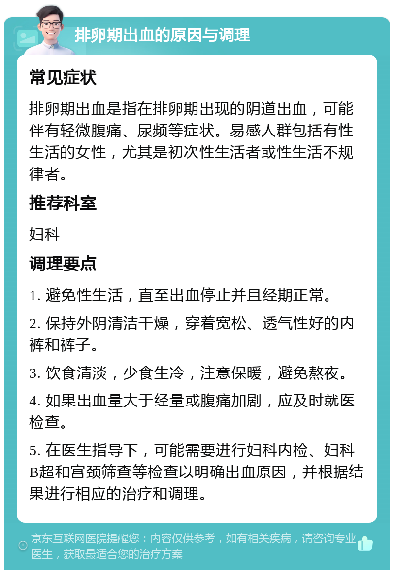 排卵期出血的原因与调理 常见症状 排卵期出血是指在排卵期出现的阴道出血，可能伴有轻微腹痛、尿频等症状。易感人群包括有性生活的女性，尤其是初次性生活者或性生活不规律者。 推荐科室 妇科 调理要点 1. 避免性生活，直至出血停止并且经期正常。 2. 保持外阴清洁干燥，穿着宽松、透气性好的内裤和裤子。 3. 饮食清淡，少食生冷，注意保暖，避免熬夜。 4. 如果出血量大于经量或腹痛加剧，应及时就医检查。 5. 在医生指导下，可能需要进行妇科内检、妇科B超和宫颈筛查等检查以明确出血原因，并根据结果进行相应的治疗和调理。