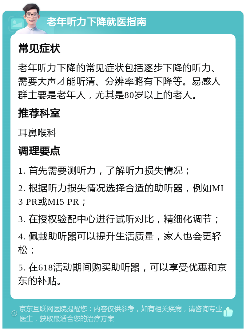 老年听力下降就医指南 常见症状 老年听力下降的常见症状包括逐步下降的听力、需要大声才能听清、分辨率略有下降等。易感人群主要是老年人，尤其是80岁以上的老人。 推荐科室 耳鼻喉科 调理要点 1. 首先需要测听力，了解听力损失情况； 2. 根据听力损失情况选择合适的助听器，例如MI3 PR或MI5 PR； 3. 在授权验配中心进行试听对比，精细化调节； 4. 佩戴助听器可以提升生活质量，家人也会更轻松； 5. 在618活动期间购买助听器，可以享受优惠和京东的补贴。