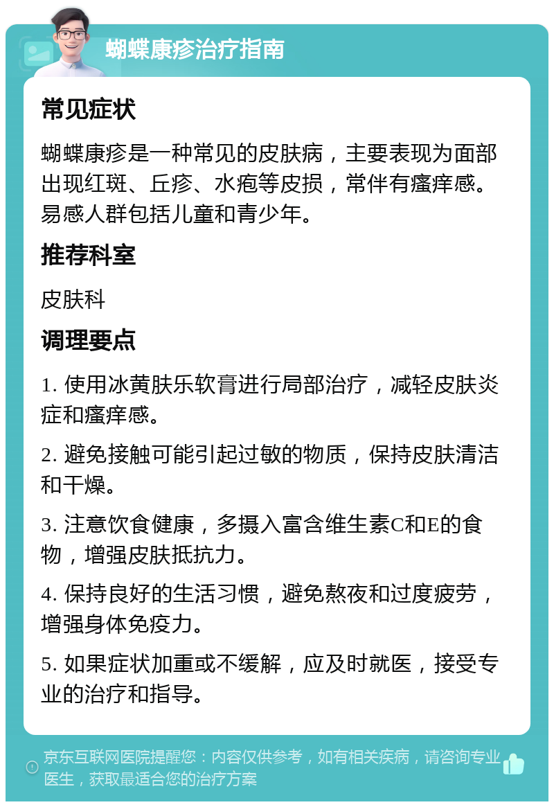 蝴蝶康疹治疗指南 常见症状 蝴蝶康疹是一种常见的皮肤病，主要表现为面部出现红斑、丘疹、水疱等皮损，常伴有瘙痒感。易感人群包括儿童和青少年。 推荐科室 皮肤科 调理要点 1. 使用冰黄肤乐软膏进行局部治疗，减轻皮肤炎症和瘙痒感。 2. 避免接触可能引起过敏的物质，保持皮肤清洁和干燥。 3. 注意饮食健康，多摄入富含维生素C和E的食物，增强皮肤抵抗力。 4. 保持良好的生活习惯，避免熬夜和过度疲劳，增强身体免疫力。 5. 如果症状加重或不缓解，应及时就医，接受专业的治疗和指导。