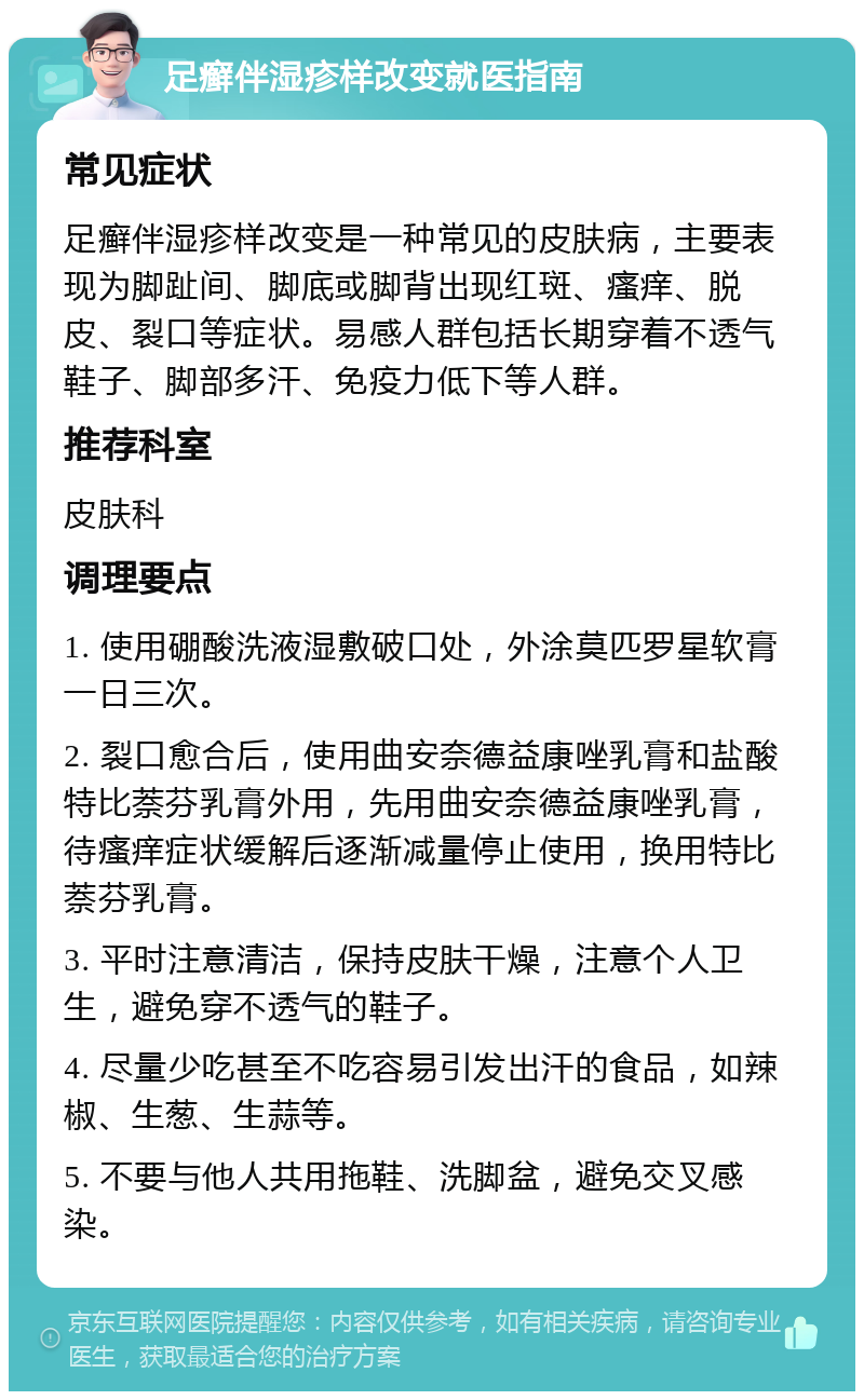 足癣伴湿疹样改变就医指南 常见症状 足癣伴湿疹样改变是一种常见的皮肤病，主要表现为脚趾间、脚底或脚背出现红斑、瘙痒、脱皮、裂口等症状。易感人群包括长期穿着不透气鞋子、脚部多汗、免疫力低下等人群。 推荐科室 皮肤科 调理要点 1. 使用硼酸洗液湿敷破口处，外涂莫匹罗星软膏一日三次。 2. 裂口愈合后，使用曲安奈德益康唑乳膏和盐酸特比萘芬乳膏外用，先用曲安奈德益康唑乳膏，待瘙痒症状缓解后逐渐减量停止使用，换用特比萘芬乳膏。 3. 平时注意清洁，保持皮肤干燥，注意个人卫生，避免穿不透气的鞋子。 4. 尽量少吃甚至不吃容易引发出汗的食品，如辣椒、生葱、生蒜等。 5. 不要与他人共用拖鞋、洗脚盆，避免交叉感染。