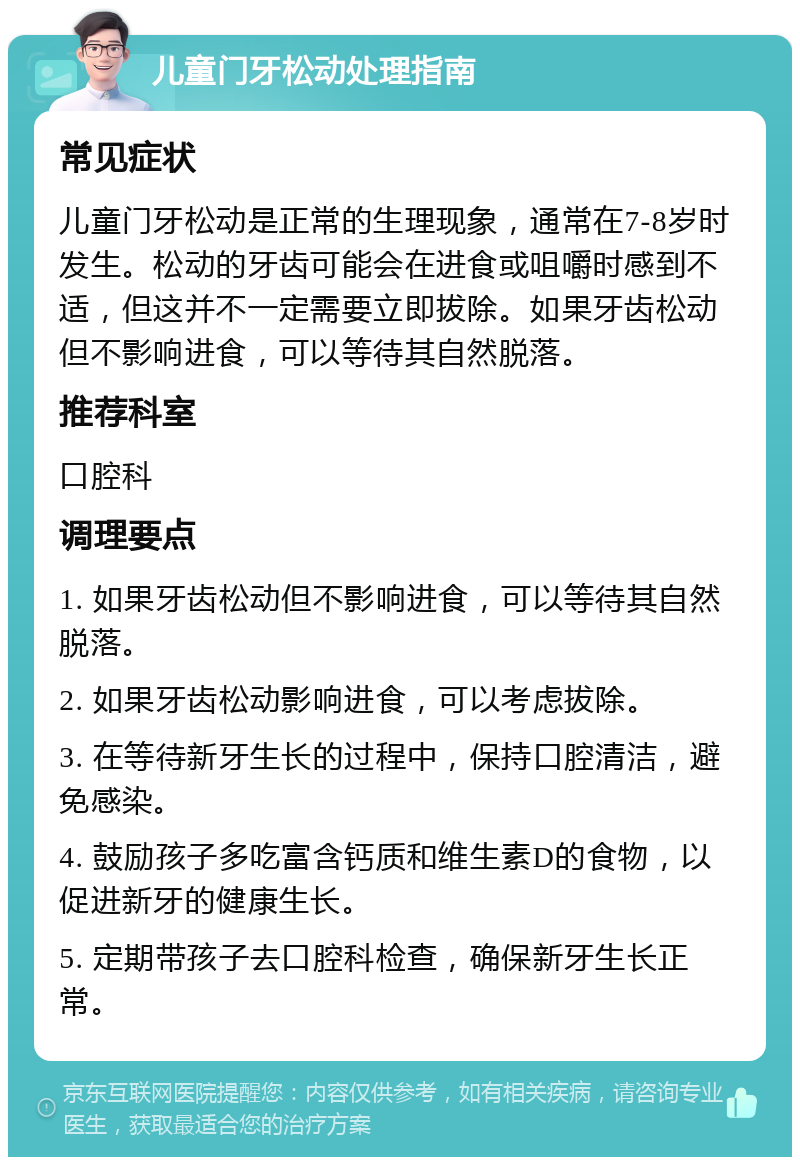 儿童门牙松动处理指南 常见症状 儿童门牙松动是正常的生理现象，通常在7-8岁时发生。松动的牙齿可能会在进食或咀嚼时感到不适，但这并不一定需要立即拔除。如果牙齿松动但不影响进食，可以等待其自然脱落。 推荐科室 口腔科 调理要点 1. 如果牙齿松动但不影响进食，可以等待其自然脱落。 2. 如果牙齿松动影响进食，可以考虑拔除。 3. 在等待新牙生长的过程中，保持口腔清洁，避免感染。 4. 鼓励孩子多吃富含钙质和维生素D的食物，以促进新牙的健康生长。 5. 定期带孩子去口腔科检查，确保新牙生长正常。