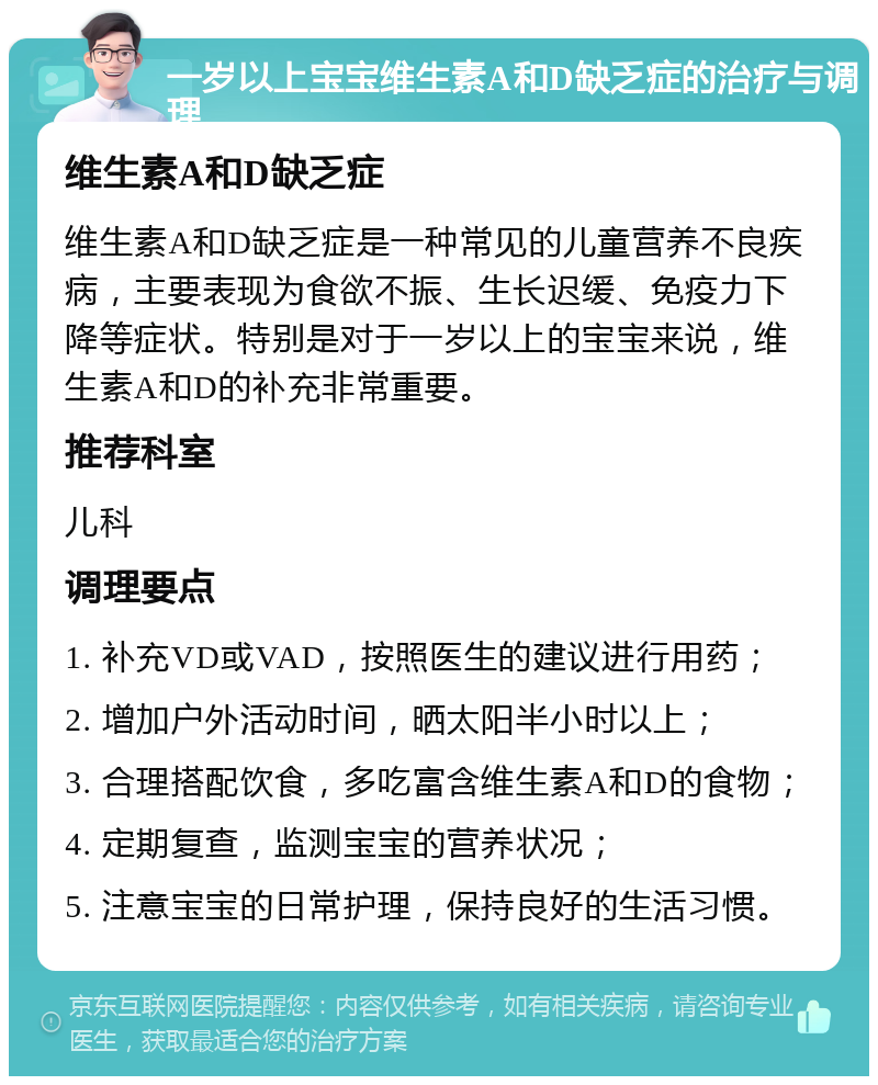 一岁以上宝宝维生素A和D缺乏症的治疗与调理 维生素A和D缺乏症 维生素A和D缺乏症是一种常见的儿童营养不良疾病，主要表现为食欲不振、生长迟缓、免疫力下降等症状。特别是对于一岁以上的宝宝来说，维生素A和D的补充非常重要。 推荐科室 儿科 调理要点 1. 补充VD或VAD，按照医生的建议进行用药； 2. 增加户外活动时间，晒太阳半小时以上； 3. 合理搭配饮食，多吃富含维生素A和D的食物； 4. 定期复查，监测宝宝的营养状况； 5. 注意宝宝的日常护理，保持良好的生活习惯。