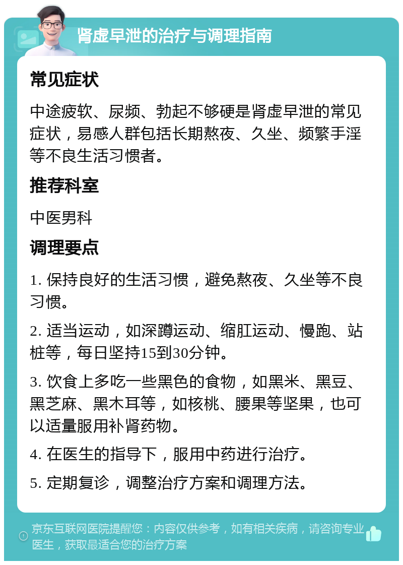 肾虚早泄的治疗与调理指南 常见症状 中途疲软、尿频、勃起不够硬是肾虚早泄的常见症状，易感人群包括长期熬夜、久坐、频繁手淫等不良生活习惯者。 推荐科室 中医男科 调理要点 1. 保持良好的生活习惯，避免熬夜、久坐等不良习惯。 2. 适当运动，如深蹲运动、缩肛运动、慢跑、站桩等，每日坚持15到30分钟。 3. 饮食上多吃一些黑色的食物，如黑米、黑豆、黑芝麻、黑木耳等，如核桃、腰果等坚果，也可以适量服用补肾药物。 4. 在医生的指导下，服用中药进行治疗。 5. 定期复诊，调整治疗方案和调理方法。