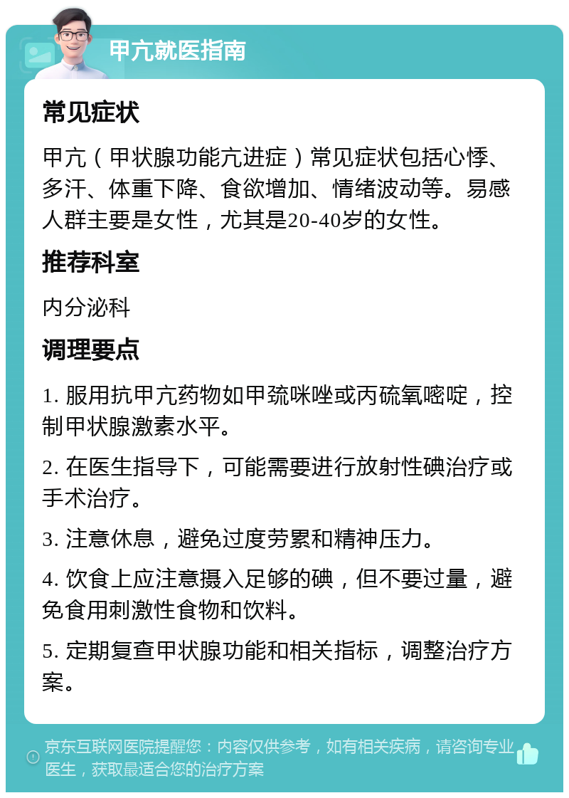 甲亢就医指南 常见症状 甲亢（甲状腺功能亢进症）常见症状包括心悸、多汗、体重下降、食欲增加、情绪波动等。易感人群主要是女性，尤其是20-40岁的女性。 推荐科室 内分泌科 调理要点 1. 服用抗甲亢药物如甲巯咪唑或丙硫氧嘧啶，控制甲状腺激素水平。 2. 在医生指导下，可能需要进行放射性碘治疗或手术治疗。 3. 注意休息，避免过度劳累和精神压力。 4. 饮食上应注意摄入足够的碘，但不要过量，避免食用刺激性食物和饮料。 5. 定期复查甲状腺功能和相关指标，调整治疗方案。