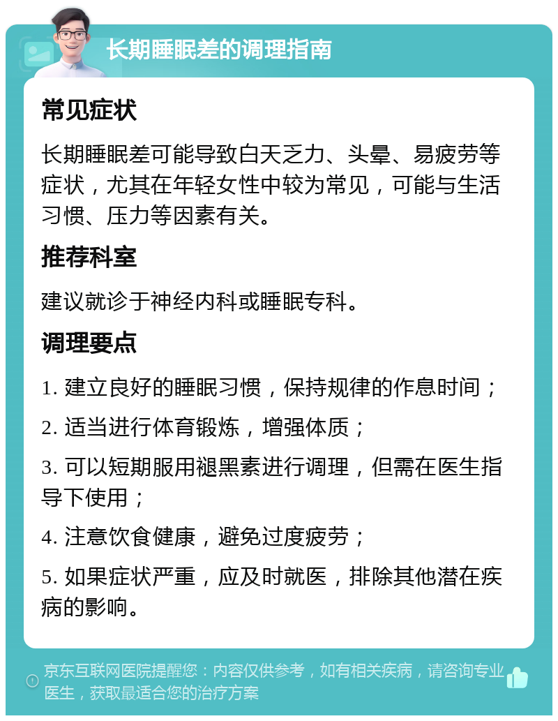 长期睡眠差的调理指南 常见症状 长期睡眠差可能导致白天乏力、头晕、易疲劳等症状，尤其在年轻女性中较为常见，可能与生活习惯、压力等因素有关。 推荐科室 建议就诊于神经内科或睡眠专科。 调理要点 1. 建立良好的睡眠习惯，保持规律的作息时间； 2. 适当进行体育锻炼，增强体质； 3. 可以短期服用褪黑素进行调理，但需在医生指导下使用； 4. 注意饮食健康，避免过度疲劳； 5. 如果症状严重，应及时就医，排除其他潜在疾病的影响。