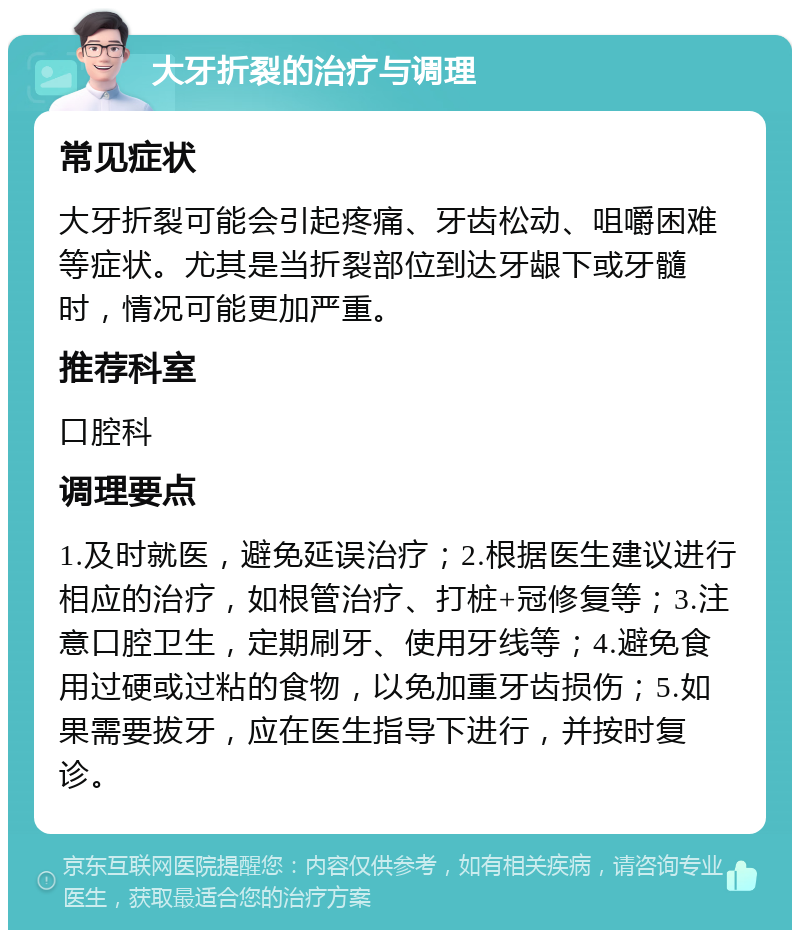 大牙折裂的治疗与调理 常见症状 大牙折裂可能会引起疼痛、牙齿松动、咀嚼困难等症状。尤其是当折裂部位到达牙龈下或牙髓时，情况可能更加严重。 推荐科室 口腔科 调理要点 1.及时就医，避免延误治疗；2.根据医生建议进行相应的治疗，如根管治疗、打桩+冠修复等；3.注意口腔卫生，定期刷牙、使用牙线等；4.避免食用过硬或过粘的食物，以免加重牙齿损伤；5.如果需要拔牙，应在医生指导下进行，并按时复诊。