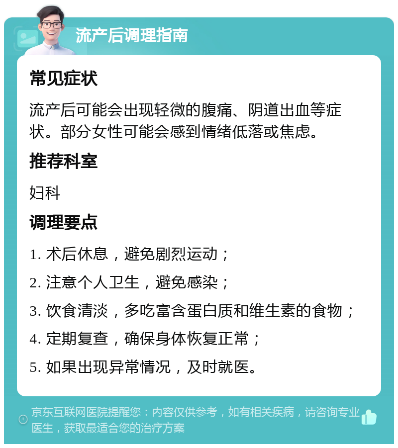 流产后调理指南 常见症状 流产后可能会出现轻微的腹痛、阴道出血等症状。部分女性可能会感到情绪低落或焦虑。 推荐科室 妇科 调理要点 1. 术后休息，避免剧烈运动； 2. 注意个人卫生，避免感染； 3. 饮食清淡，多吃富含蛋白质和维生素的食物； 4. 定期复查，确保身体恢复正常； 5. 如果出现异常情况，及时就医。