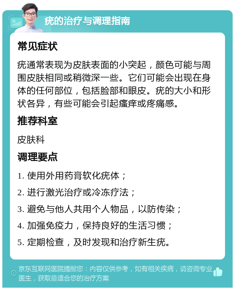 疣的治疗与调理指南 常见症状 疣通常表现为皮肤表面的小突起，颜色可能与周围皮肤相同或稍微深一些。它们可能会出现在身体的任何部位，包括脸部和眼皮。疣的大小和形状各异，有些可能会引起瘙痒或疼痛感。 推荐科室 皮肤科 调理要点 1. 使用外用药膏软化疣体； 2. 进行激光治疗或冷冻疗法； 3. 避免与他人共用个人物品，以防传染； 4. 加强免疫力，保持良好的生活习惯； 5. 定期检查，及时发现和治疗新生疣。