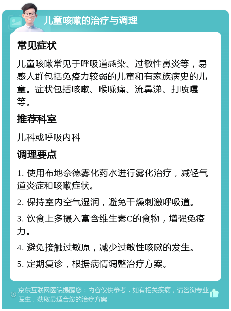 儿童咳嗽的治疗与调理 常见症状 儿童咳嗽常见于呼吸道感染、过敏性鼻炎等，易感人群包括免疫力较弱的儿童和有家族病史的儿童。症状包括咳嗽、喉咙痛、流鼻涕、打喷嚏等。 推荐科室 儿科或呼吸内科 调理要点 1. 使用布地奈德雾化药水进行雾化治疗，减轻气道炎症和咳嗽症状。 2. 保持室内空气湿润，避免干燥刺激呼吸道。 3. 饮食上多摄入富含维生素C的食物，增强免疫力。 4. 避免接触过敏原，减少过敏性咳嗽的发生。 5. 定期复诊，根据病情调整治疗方案。