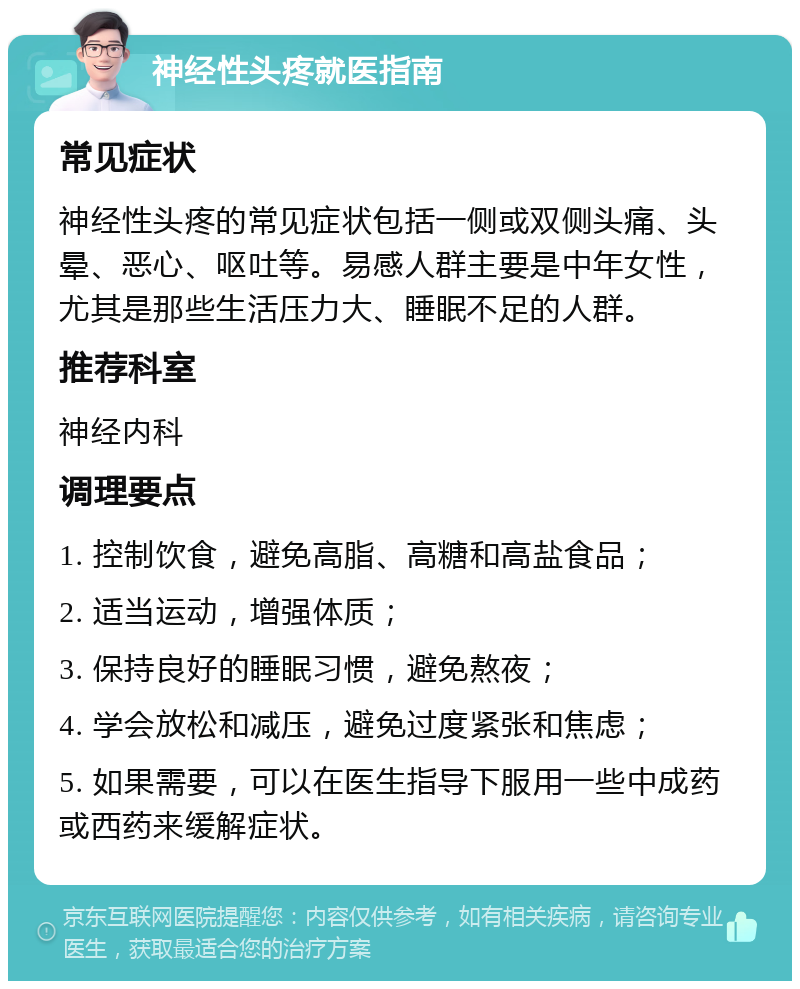 神经性头疼就医指南 常见症状 神经性头疼的常见症状包括一侧或双侧头痛、头晕、恶心、呕吐等。易感人群主要是中年女性，尤其是那些生活压力大、睡眠不足的人群。 推荐科室 神经内科 调理要点 1. 控制饮食，避免高脂、高糖和高盐食品； 2. 适当运动，增强体质； 3. 保持良好的睡眠习惯，避免熬夜； 4. 学会放松和减压，避免过度紧张和焦虑； 5. 如果需要，可以在医生指导下服用一些中成药或西药来缓解症状。