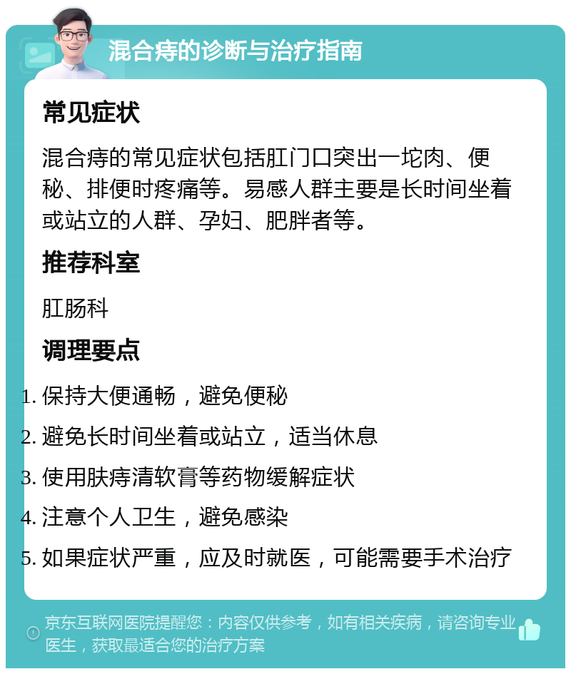 混合痔的诊断与治疗指南 常见症状 混合痔的常见症状包括肛门口突出一坨肉、便秘、排便时疼痛等。易感人群主要是长时间坐着或站立的人群、孕妇、肥胖者等。 推荐科室 肛肠科 调理要点 保持大便通畅，避免便秘 避免长时间坐着或站立，适当休息 使用肤痔清软膏等药物缓解症状 注意个人卫生，避免感染 如果症状严重，应及时就医，可能需要手术治疗