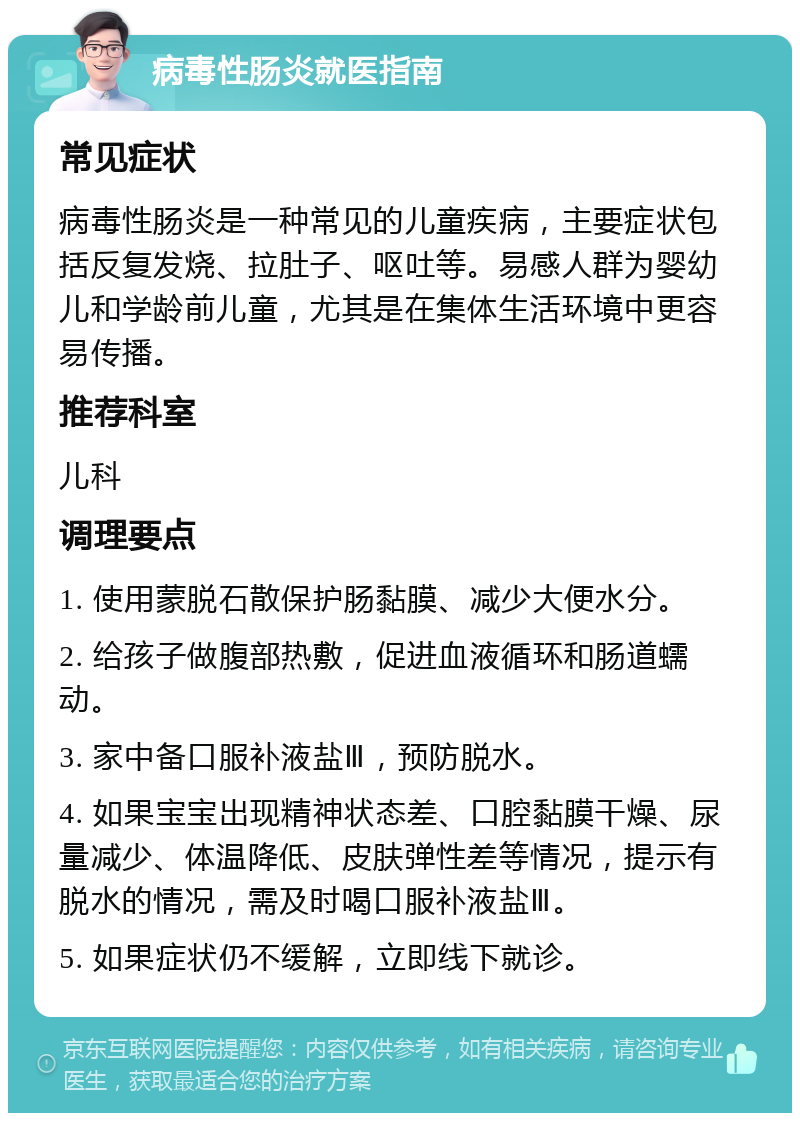 病毒性肠炎就医指南 常见症状 病毒性肠炎是一种常见的儿童疾病，主要症状包括反复发烧、拉肚子、呕吐等。易感人群为婴幼儿和学龄前儿童，尤其是在集体生活环境中更容易传播。 推荐科室 儿科 调理要点 1. 使用蒙脱石散保护肠黏膜、减少大便水分。 2. 给孩子做腹部热敷，促进血液循环和肠道蠕动。 3. 家中备口服补液盐Ⅲ，预防脱水。 4. 如果宝宝出现精神状态差、口腔黏膜干燥、尿量减少、体温降低、皮肤弹性差等情况，提示有脱水的情况，需及时喝口服补液盐Ⅲ。 5. 如果症状仍不缓解，立即线下就诊。